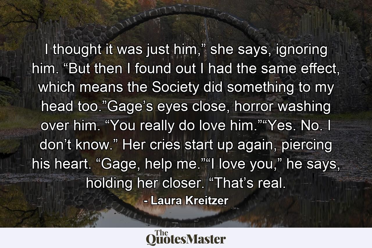 I thought it was just him,” she says, ignoring him. “But then I found out I had the same effect, which means the Society did something to my head too.”Gage’s eyes close, horror washing over him. “You really do love him.”“Yes. No. I don’t know.” Her cries start up again, piercing his heart. “Gage, help me.”“I love you,” he says, holding her closer. “That’s real. - Quote by Laura Kreitzer