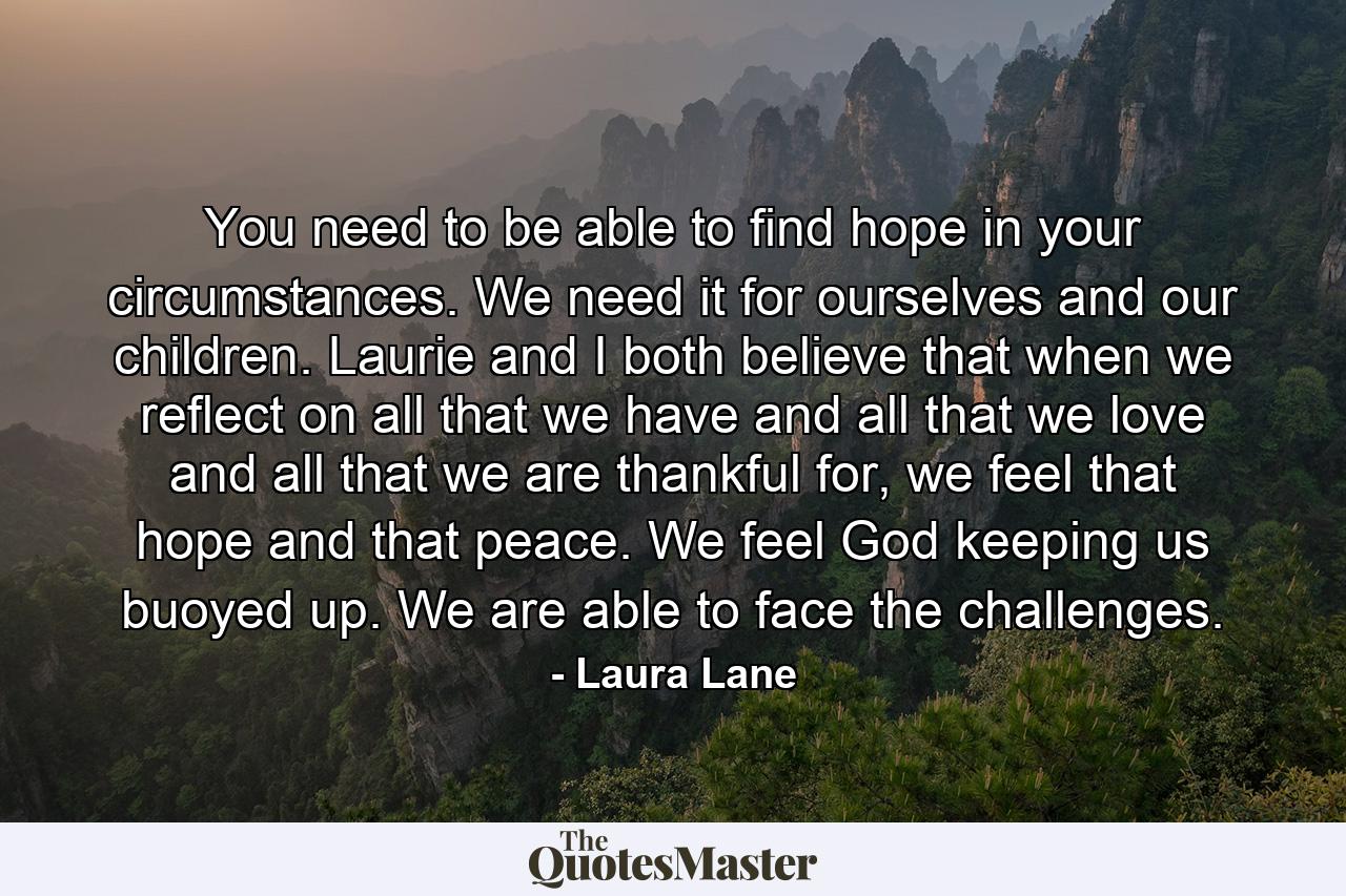 You need to be able to find hope in your circumstances. We need it for ourselves and our children. Laurie and I both believe that when we reflect on all that we have and all that we love and all that we are thankful for, we feel that hope and that peace. We feel God keeping us buoyed up. We are able to face the challenges. - Quote by Laura Lane