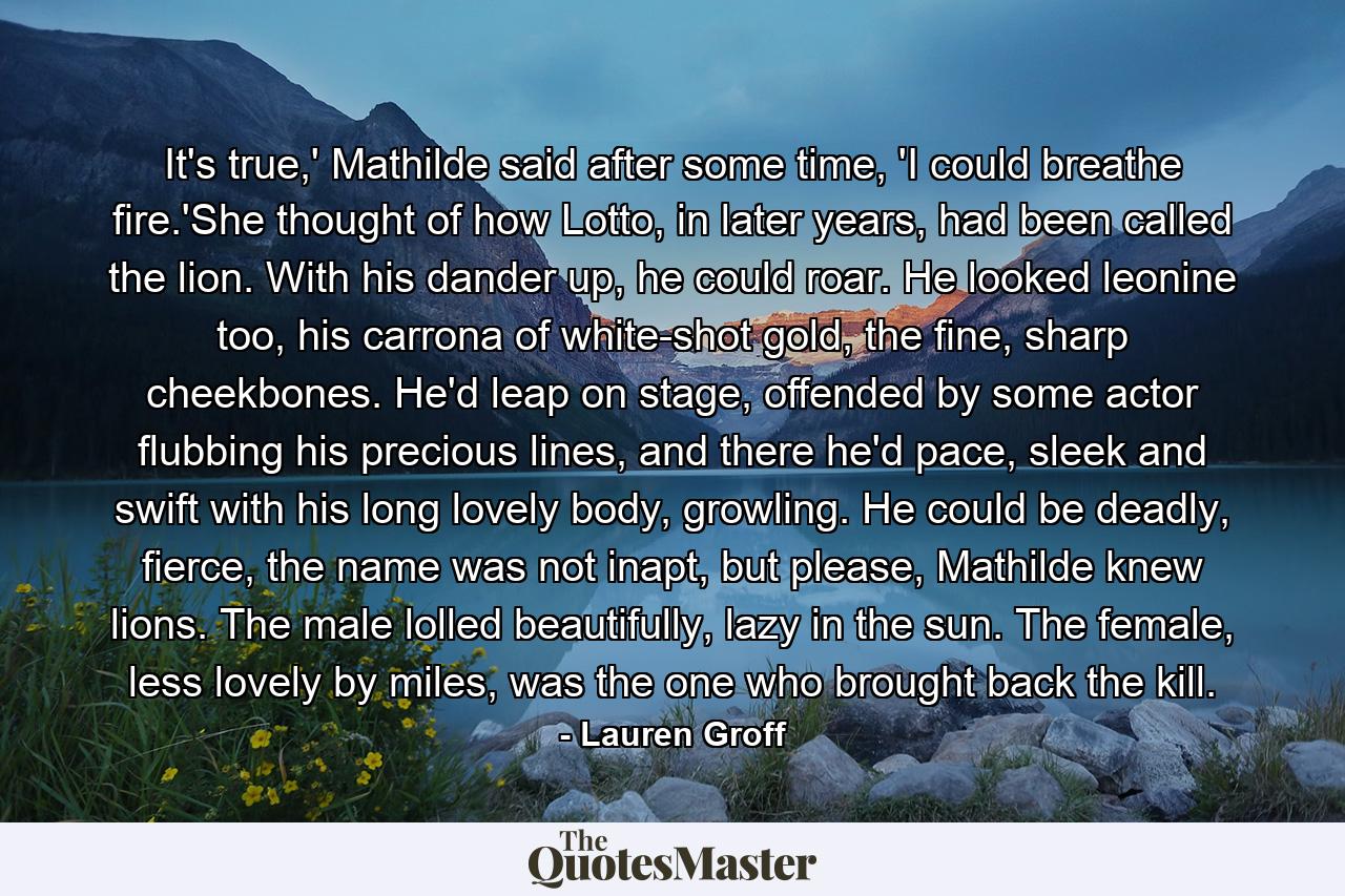 It's true,' Mathilde said after some time, 'I could breathe fire.'She thought of how Lotto, in later years, had been called the lion. With his dander up, he could roar. He looked leonine too, his carrona of white-shot gold, the fine, sharp cheekbones. He'd leap on stage, offended by some actor flubbing his precious lines, and there he'd pace, sleek and swift with his long lovely body, growling. He could be deadly, fierce, the name was not inapt, but please, Mathilde knew lions. The male lolled beautifully, lazy in the sun. The female, less lovely by miles, was the one who brought back the kill. - Quote by Lauren Groff