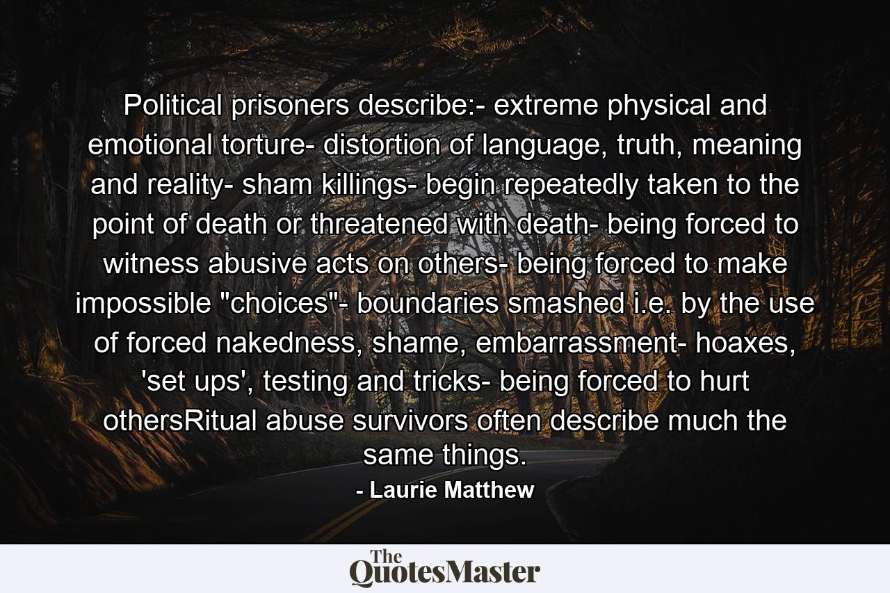 Political prisoners describe:- extreme physical and emotional torture- distortion of language, truth, meaning and reality- sham killings- begin repeatedly taken to the point of death or threatened with death- being forced to witness abusive acts on others- being forced to make impossible 