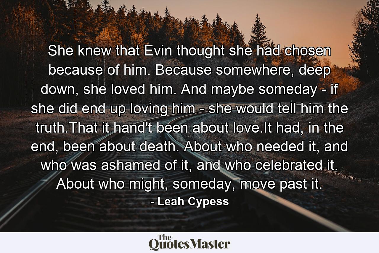 She knew that Evin thought she had chosen because of him. Because somewhere, deep down, she loved him. And maybe someday - if she did end up loving him - she would tell him the truth.That it hand't been about love.It had, in the end, been about death. About who needed it, and who was ashamed of it, and who celebrated it. About who might, someday, move past it. - Quote by Leah Cypess