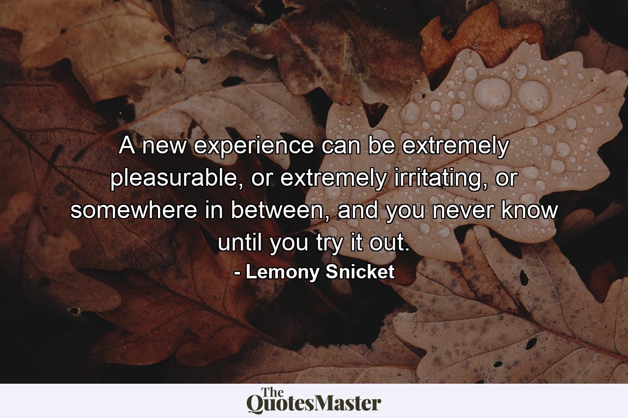 A new experience can be extremely pleasurable, or extremely irritating, or somewhere in between, and you never know until you try it out. - Quote by Lemony Snicket