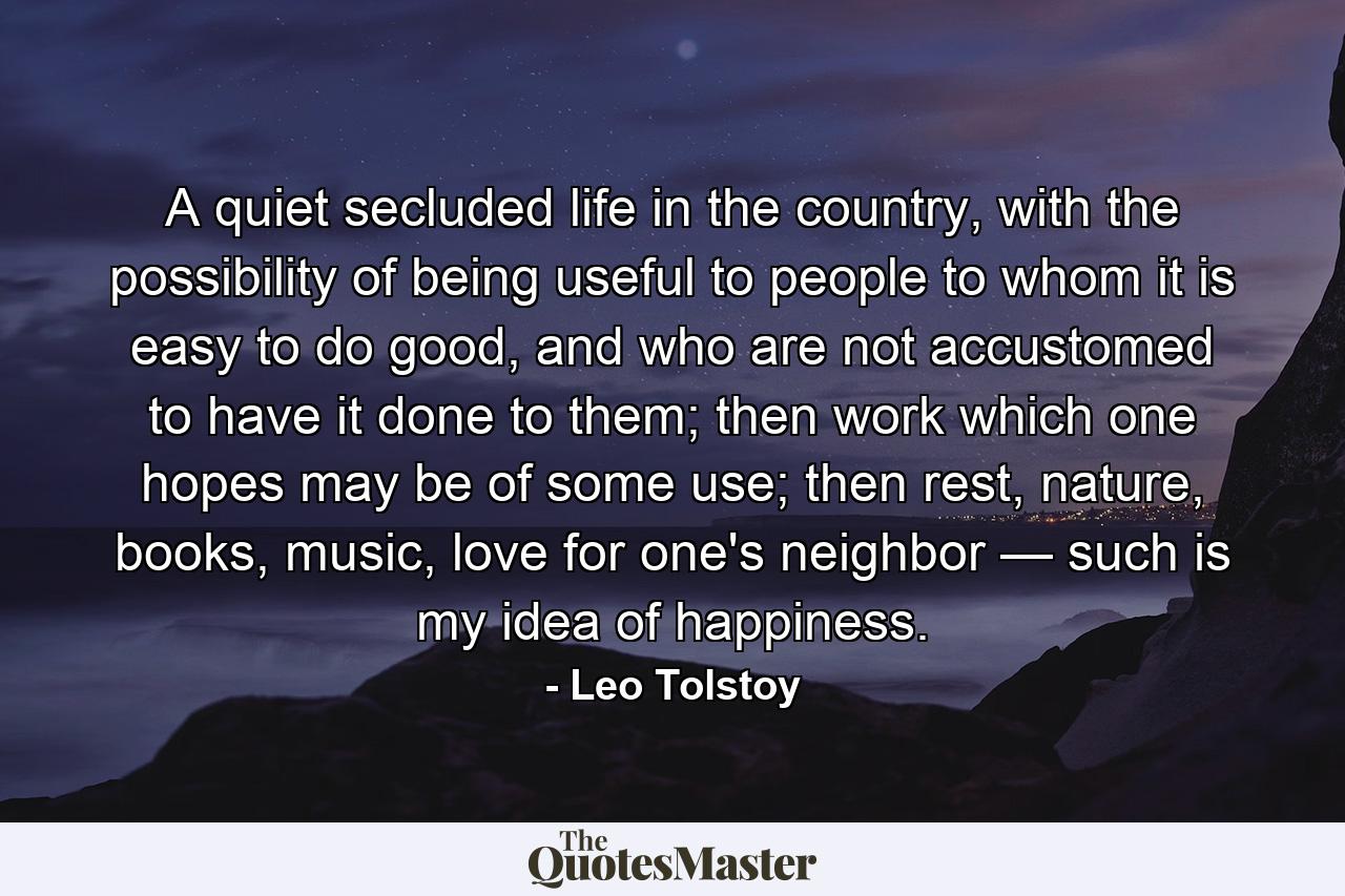 A quiet secluded life in the country, with the possibility of being useful to people to whom it is easy to do good, and who are not accustomed to have it done to them; then work which one hopes may be of some use; then rest, nature, books, music, love for one's neighbor — such is my idea of happiness. - Quote by Leo Tolstoy