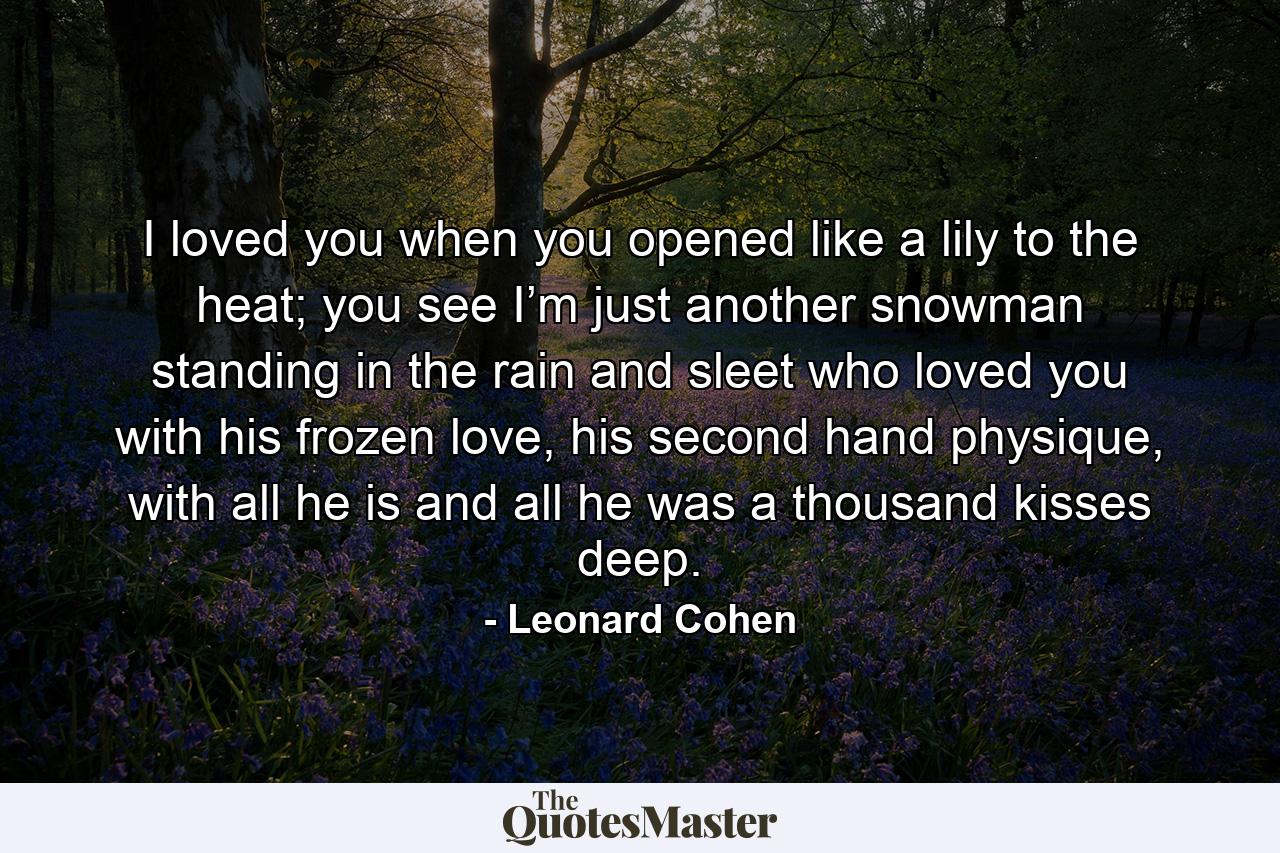 I loved you when you opened like a lily to the heat; you see I’m just another snowman standing in the rain and sleet who loved you with his frozen love, his second hand physique, with all he is and all he was a thousand kisses deep. - Quote by Leonard Cohen