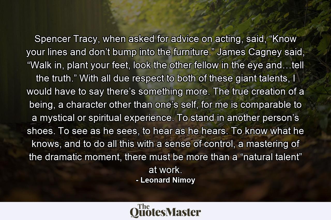 Spencer Tracy, when asked for advice on acting, said, “Know your lines and don’t bump into the furniture.” James Cagney said, “Walk in, plant your feet, look the other fellow in the eye and…tell the truth.” With all due respect to both of these giant talents, I would have to say there’s something more. The true creation of a being, a character other than one’s self, for me is comparable to a mystical or spiritual experience. To stand in another person’s shoes. To see as he sees, to hear as he hears. To know what he knows, and to do all this with a sense of control, a mastering of the dramatic moment, there must be more than a “natural talent” at work. - Quote by Leonard Nimoy