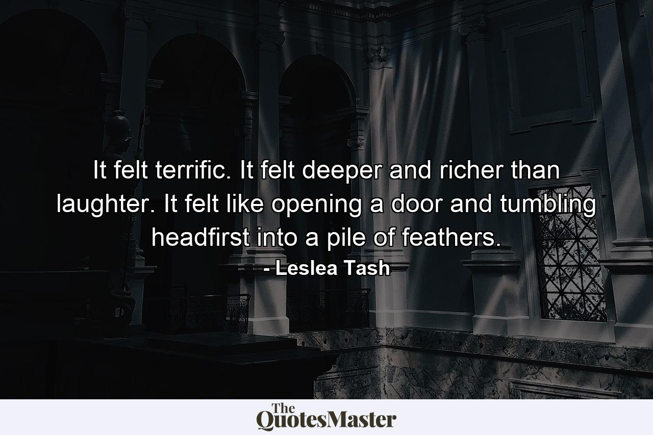 It felt terrific. It felt deeper and richer than laughter. It felt like opening a door and tumbling headfirst into a pile of feathers. - Quote by Leslea Tash