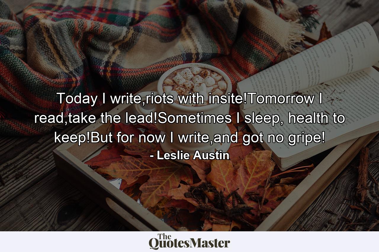 Today I write,riots with insite!Tomorrow I read,take the lead!Sometimes I sleep, health to keep!But for now I write,and got no gripe! - Quote by Leslie Austin