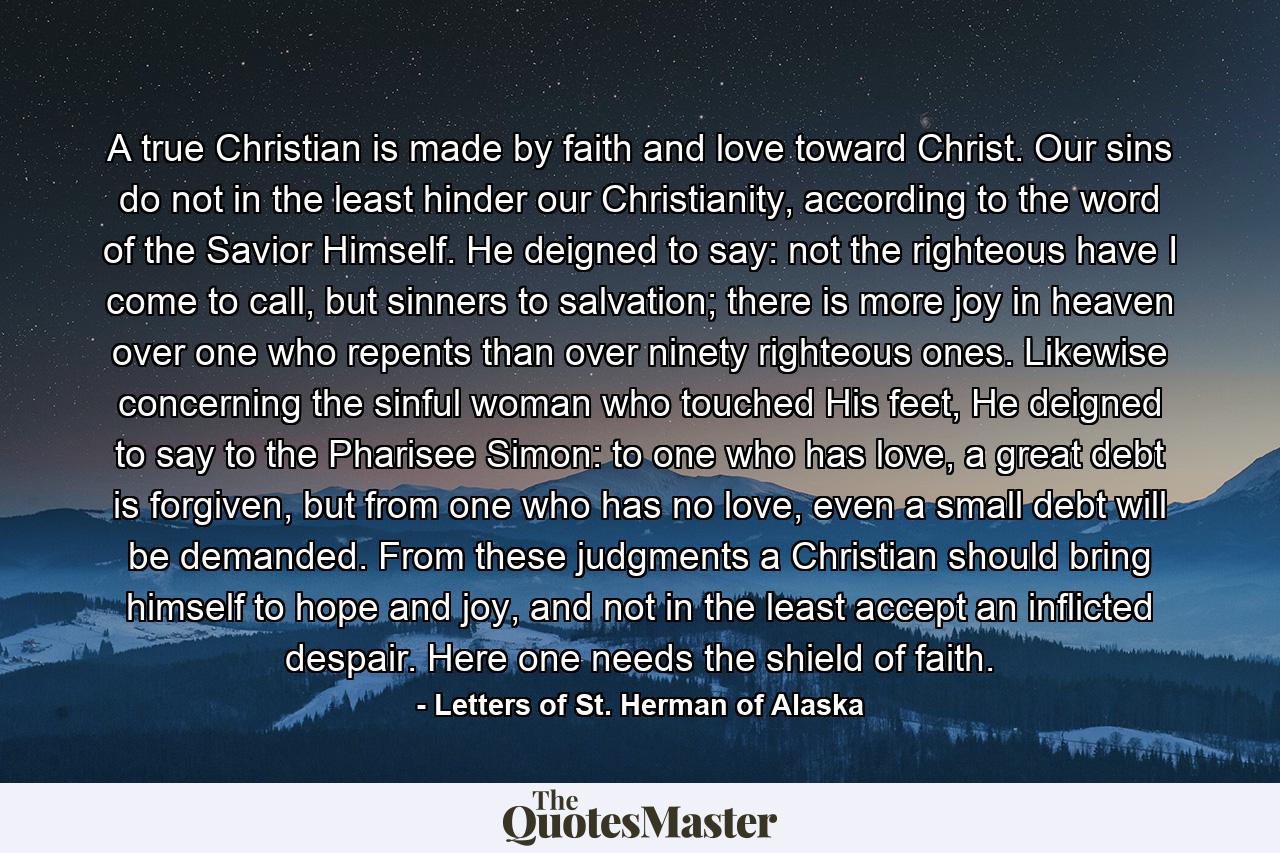 A true Christian is made by faith and love toward Christ. Our sins do not in the least hinder our Christianity, according to the word of the Savior Himself. He deigned to say: not the righteous have I come to call, but sinners to salvation; there is more joy in heaven over one who repents than over ninety righteous ones. Likewise concerning the sinful woman who touched His feet, He deigned to say to the Pharisee Simon: to one who has love, a great debt is forgiven, but from one who has no love, even a small debt will be demanded. From these judgments a Christian should bring himself to hope and joy, and not in the least accept an inflicted despair. Here one needs the shield of faith. - Quote by Letters of St. Herman of Alaska