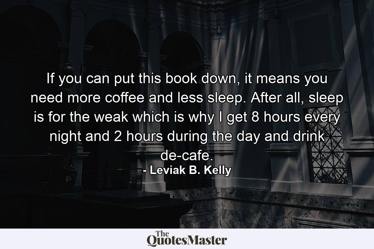 If you can put this book down, it means you need more coffee and less sleep. After all, sleep is for the weak which is why I get 8 hours every night and 2 hours during the day and drink de-cafe. - Quote by Leviak B. Kelly