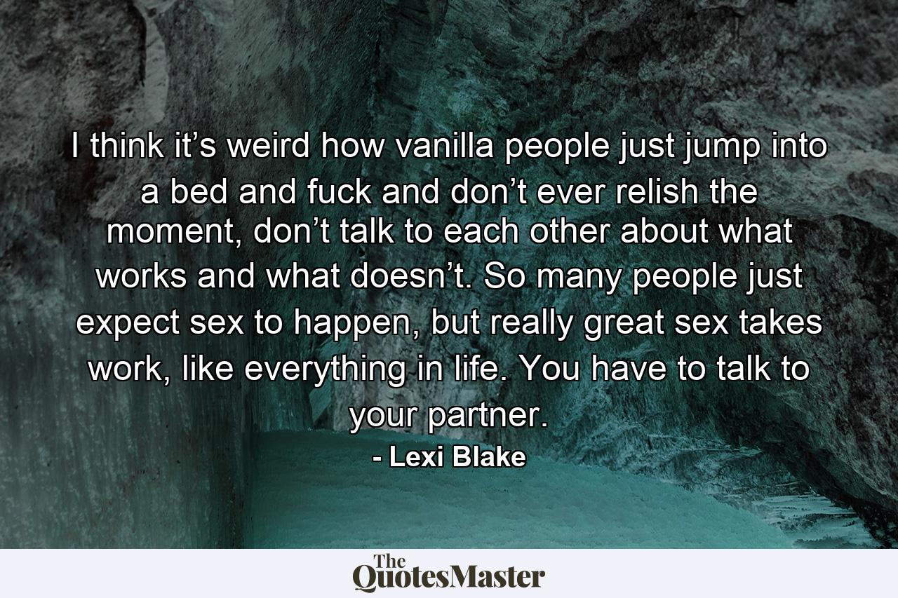 I think it’s weird how vanilla people just jump into a bed and fuck and don’t ever relish the moment, don’t talk to each other about what works and what doesn’t. So many people just expect sex to happen, but really great sex takes work, like everything in life. You have to talk to your partner. - Quote by Lexi Blake