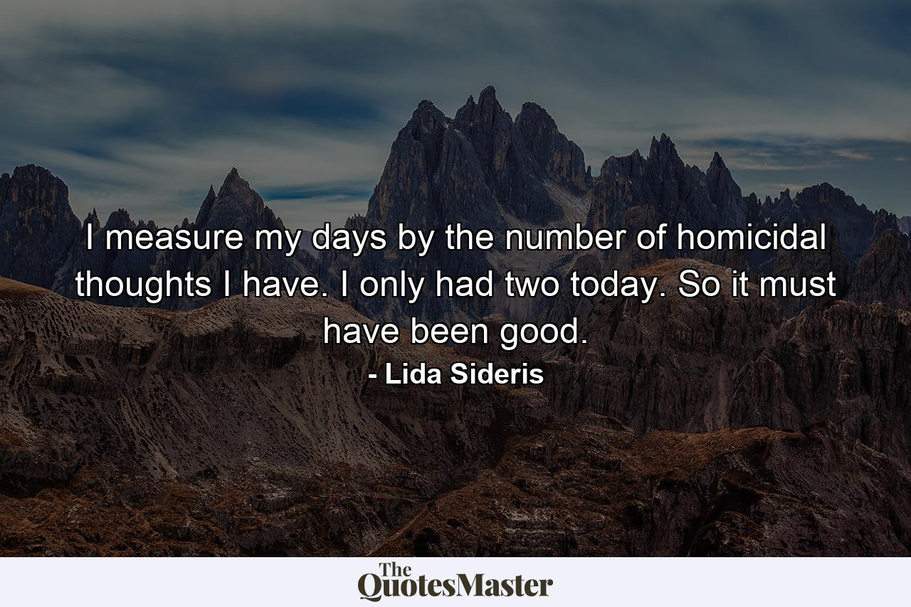 I measure my days by the number of homicidal thoughts I have. I only had two today. So it must have been good. - Quote by Lida Sideris