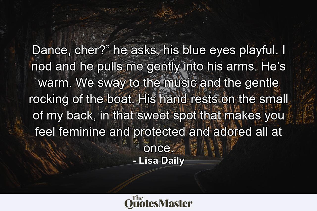 Dance, cher?” he asks, his blue eyes playful. I nod and he pulls me gently into his arms. He’s warm. We sway to the music and the gentle rocking of the boat. His hand rests on the small of my back, in that sweet spot that makes you feel feminine and protected and adored all at once. - Quote by Lisa Daily