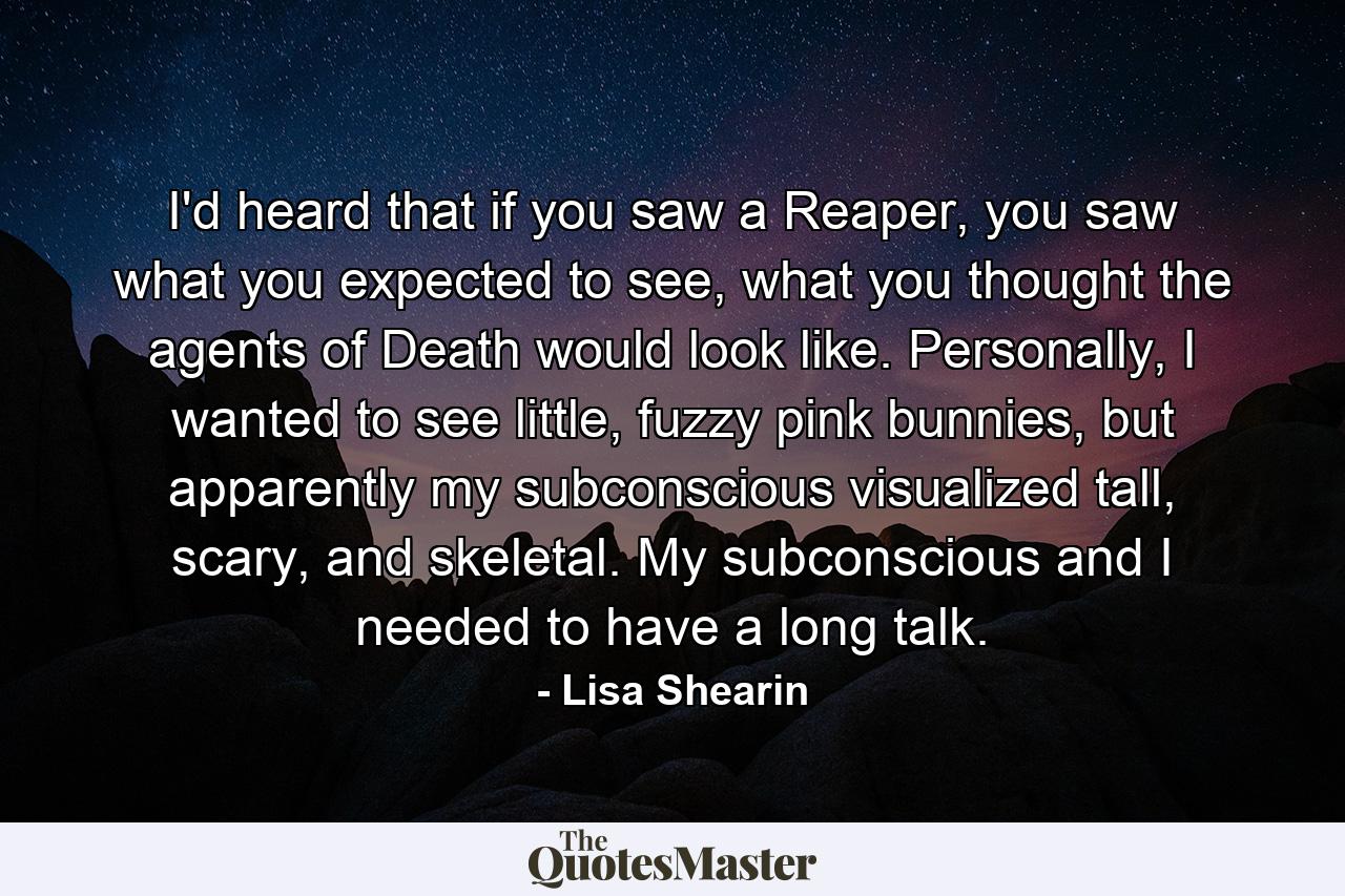 I'd heard that if you saw a Reaper, you saw what you expected to see, what you thought the agents of Death would look like. Personally, I wanted to see little, fuzzy pink bunnies, but apparently my subconscious visualized tall, scary, and skeletal. My subconscious and I needed to have a long talk. - Quote by Lisa Shearin