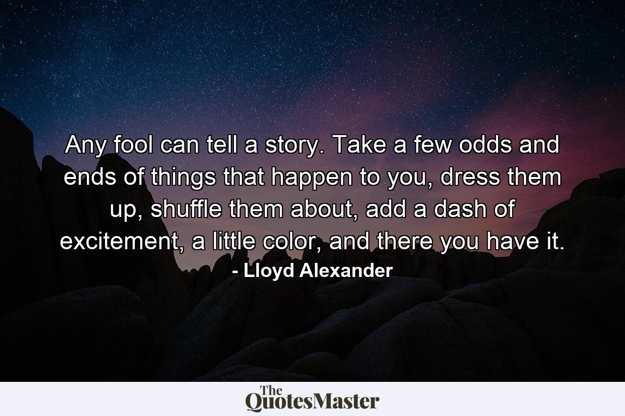 Any fool can tell a story. Take a few odds and ends of things that happen to you, dress them up, shuffle them about, add a dash of excitement, a little color, and there you have it. - Quote by Lloyd Alexander