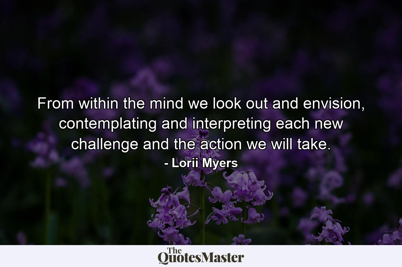 From within the mind we look out and envision, contemplating and interpreting each new challenge and the action we will take. - Quote by Lorii Myers