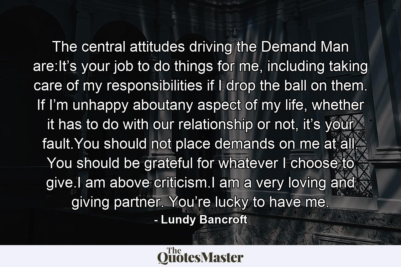 The central attitudes driving the Demand Man are:It’s your job to do things for me, including taking care of my responsibilities if I drop the ball on them. If I’m unhappy aboutany aspect of my life, whether it has to do with our relationship or not, it’s your fault.You should not place demands on me at all. You should be grateful for whatever I choose to give.I am above criticism.I am a very loving and giving partner. You’re lucky to have me. - Quote by Lundy Bancroft