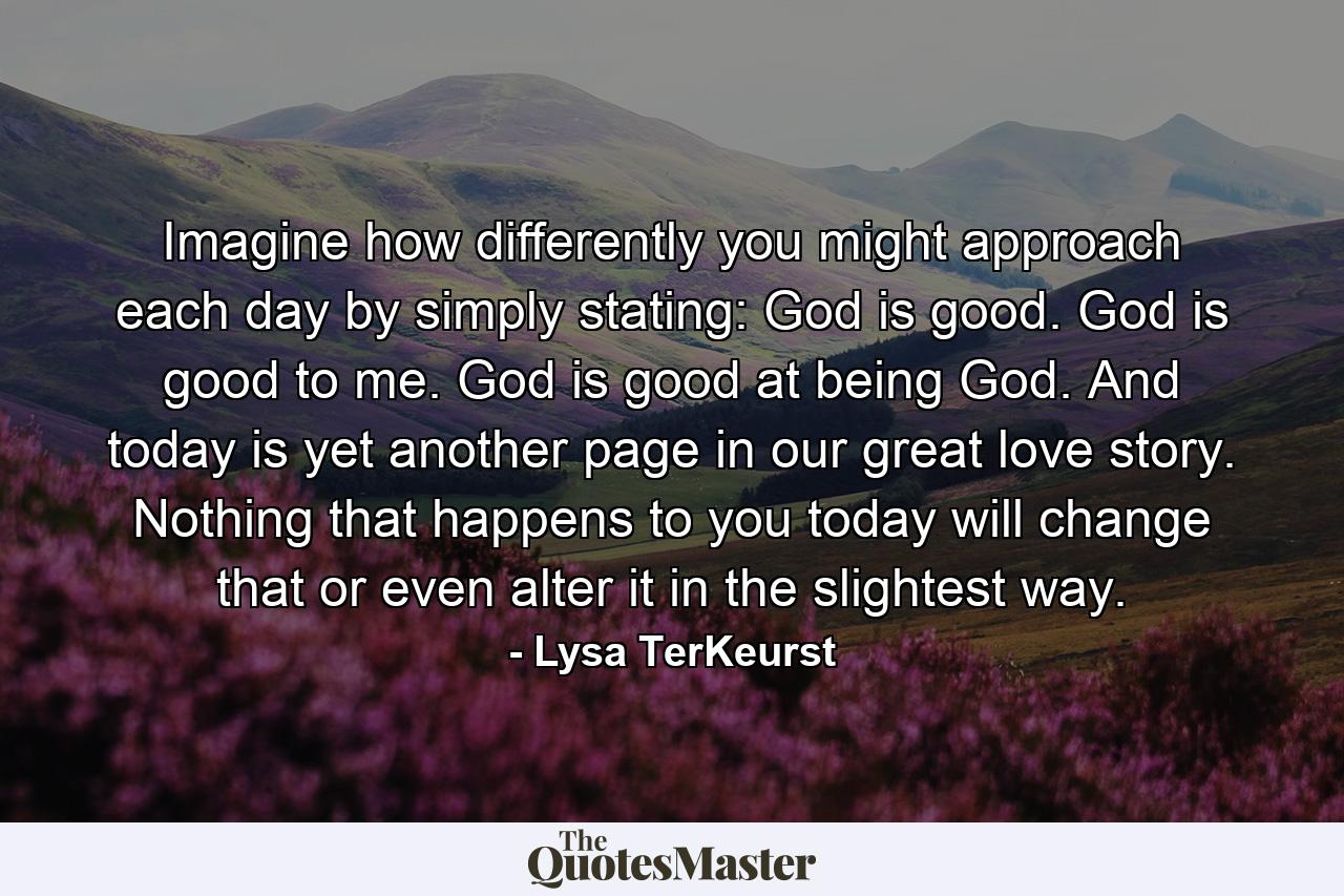 Imagine how differently you might approach each day by simply stating: God is good. God is good to me. God is good at being God. And today is yet another page in our great love story. Nothing that happens to you today will change that or even alter it in the slightest way. - Quote by Lysa TerKeurst