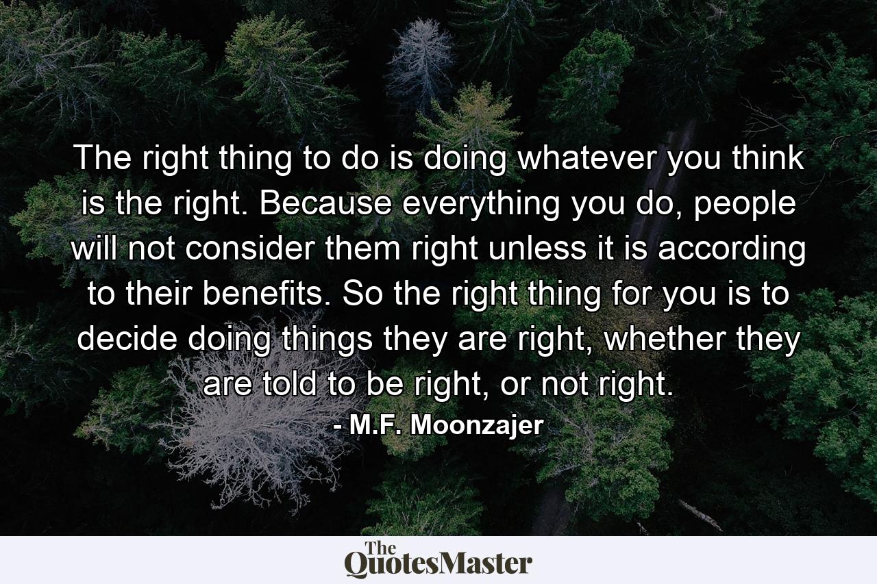 The right thing to do is doing whatever you think is the right. Because everything you do, people will not consider them right unless it is according to their benefits. So the right thing for you is to decide doing things they are right, whether they are told to be right, or not right. - Quote by M.F. Moonzajer