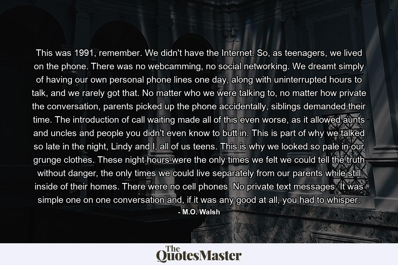 This was 1991, remember. We didn't have the Internet. So, as teenagers, we lived on the phone. There was no webcamming, no social networking. We dreamt simply of having our own personal phone lines one day, along with uninterrupted hours to talk, and we rarely got that. No matter who we were talking to, no matter how private the conversation, parents picked up the phone accidentally, siblings demanded their time. The introduction of call waiting made all of this even worse, as it allowed aunts and uncles and people you didn't even know to butt in. This is part of why we talked so late in the night, Lindy and I, all of us teens. This is why we looked so pale in our grunge clothes. These night hours were the only times we felt we could tell the truth without danger, the only times we could live separately from our parents while still inside of their homes. There were no cell phones. No private text messages. It was simple one on one conversation and, if it was any good at all, you had to whisper. - Quote by M.O. Walsh