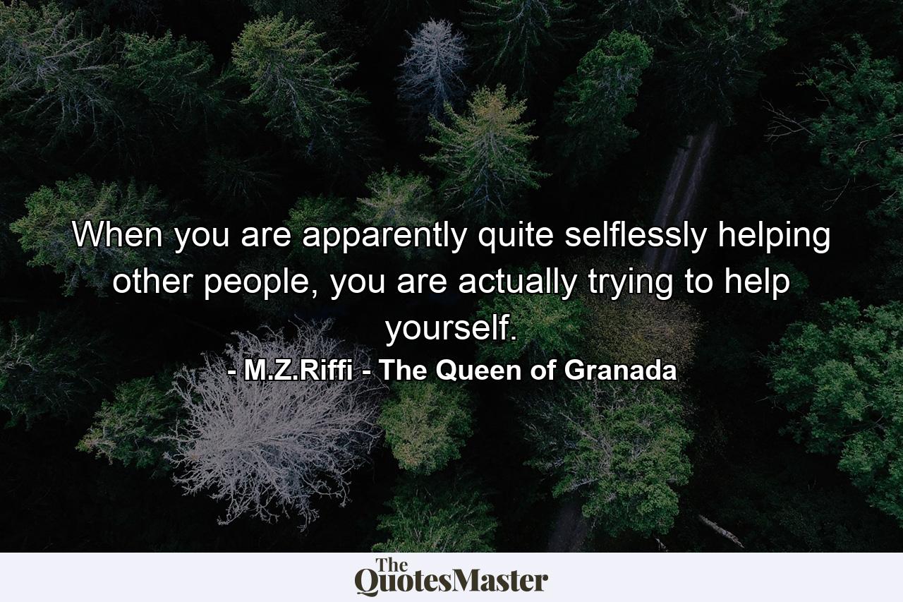 When you are apparently quite selflessly helping other people, you are actually trying to help yourself. - Quote by M.Z.Riffi - The Queen of Granada