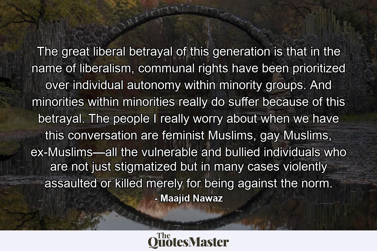 The great liberal betrayal of this generation is that in the name of liberalism, communal rights have been prioritized over individual autonomy within minority groups. And minorities within minorities really do suffer because of this betrayal. The people I really worry about when we have this conversation are feminist Muslims, gay Muslims, ex-Muslims—all the vulnerable and bullied individuals who are not just stigmatized but in many cases violently assaulted or killed merely for being against the norm. - Quote by Maajid Nawaz