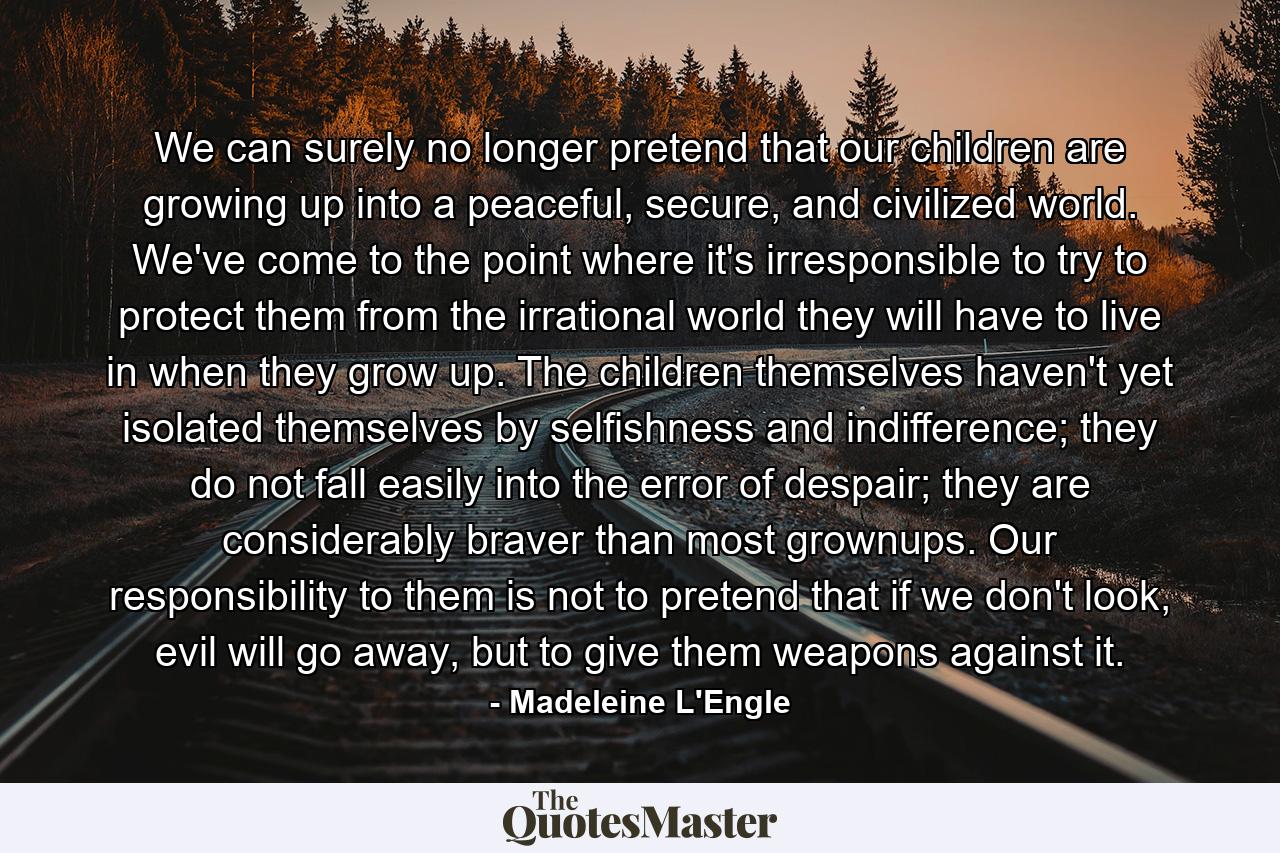 We can surely no longer pretend that our children are growing up into a peaceful, secure, and civilized world. We've come to the point where it's irresponsible to try to protect them from the irrational world they will have to live in when they grow up. The children themselves haven't yet isolated themselves by selfishness and indifference; they do not fall easily into the error of despair; they are considerably braver than most grownups. Our responsibility to them is not to pretend that if we don't look, evil will go away, but to give them weapons against it. - Quote by Madeleine L'Engle