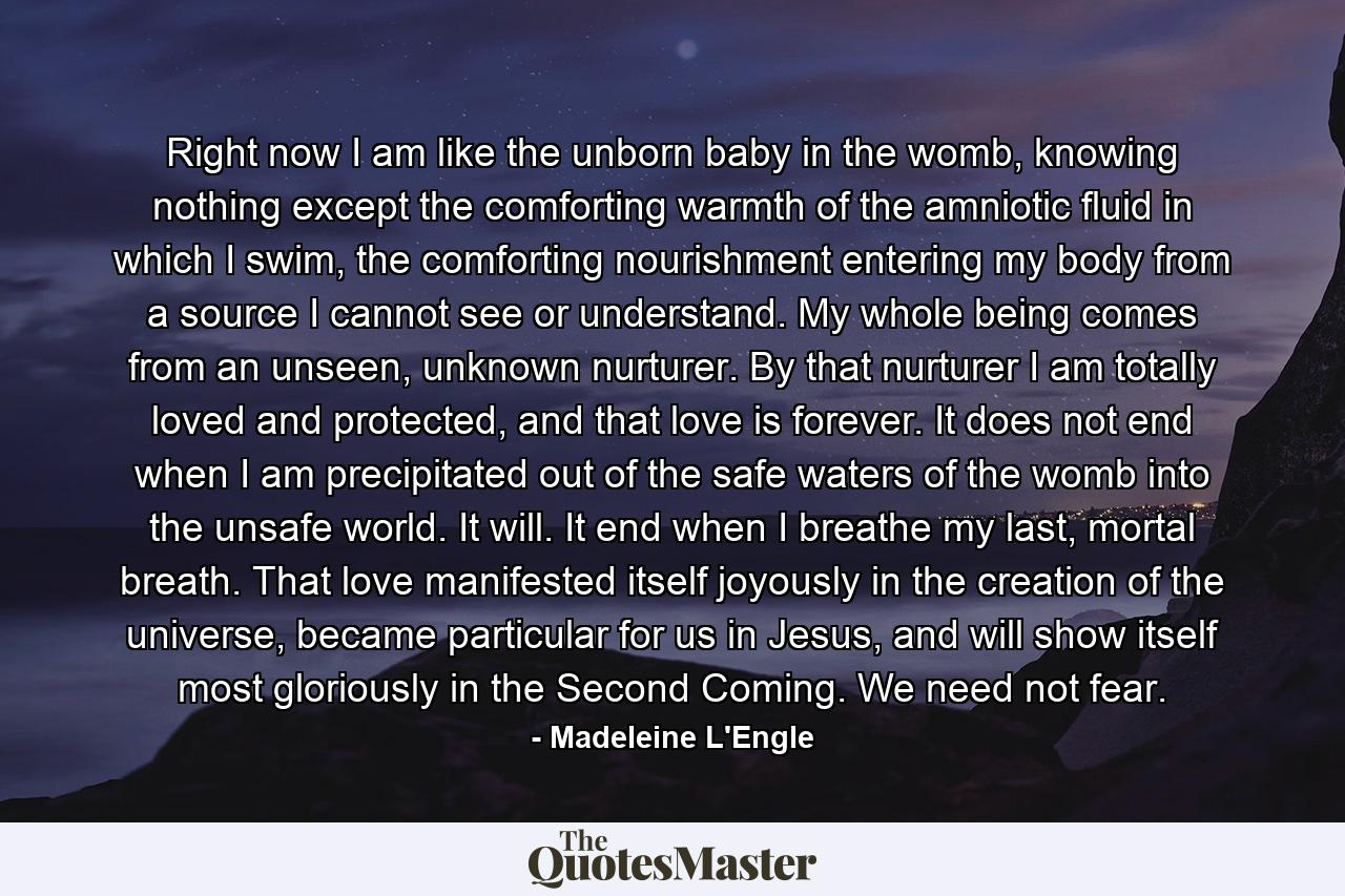 Right now I am like the unborn baby in the womb, knowing nothing except the comforting warmth of the amniotic fluid in which I swim, the comforting nourishment entering my body from a source I cannot see or understand. My whole being comes from an unseen, unknown nurturer. By that nurturer I am totally loved and protected, and that love is forever. It does not end when I am precipitated out of the safe waters of the womb into the unsafe world. It will. It end when I breathe my last, mortal breath. That love manifested itself joyously in the creation of the universe, became particular for us in Jesus, and will show itself most gloriously in the Second Coming. We need not fear. - Quote by Madeleine L'Engle