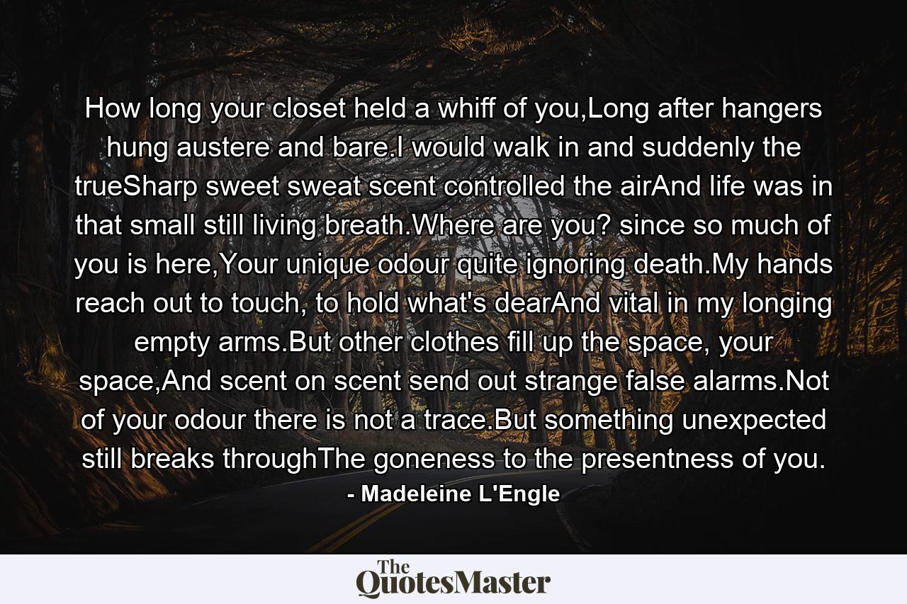 How long your closet held a whiff of you,Long after hangers hung austere and bare.I would walk in and suddenly the trueSharp sweet sweat scent controlled the airAnd life was in that small still living breath.Where are you? since so much of you is here,Your unique odour quite ignoring death.My hands reach out to touch, to hold what's dearAnd vital in my longing empty arms.But other clothes fill up the space, your space,And scent on scent send out strange false alarms.Not of your odour there is not a trace.But something unexpected still breaks throughThe goneness to the presentness of you. - Quote by Madeleine L'Engle