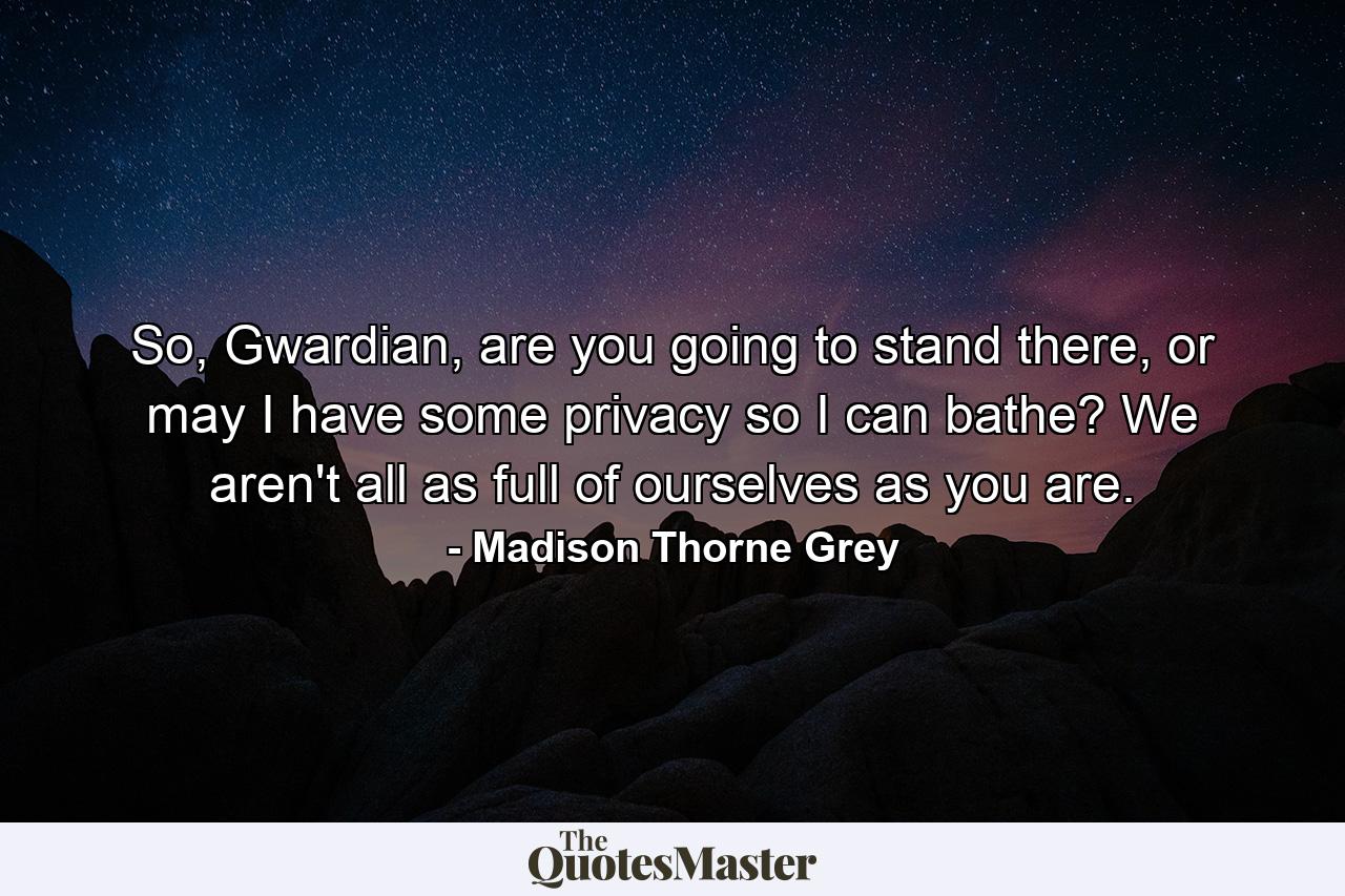 So, Gwardian, are you going to stand there, or may I have some privacy so I can bathe? We aren't all as full of ourselves as you are. - Quote by Madison Thorne Grey