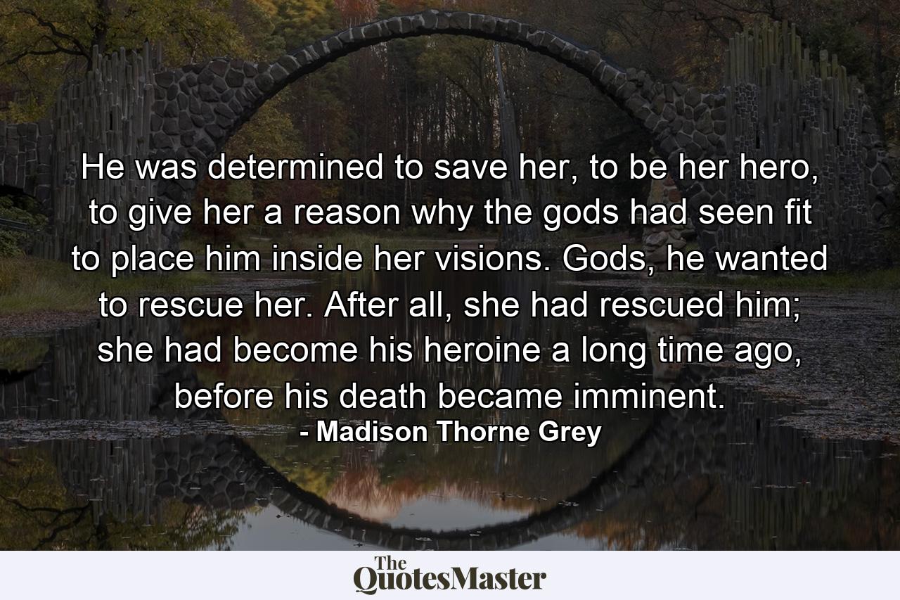 He was determined to save her, to be her hero, to give her a reason why the gods had seen fit to place him inside her visions. Gods, he wanted to rescue her. After all, she had rescued him; she had become his heroine a long time ago, before his death became imminent. - Quote by Madison Thorne Grey