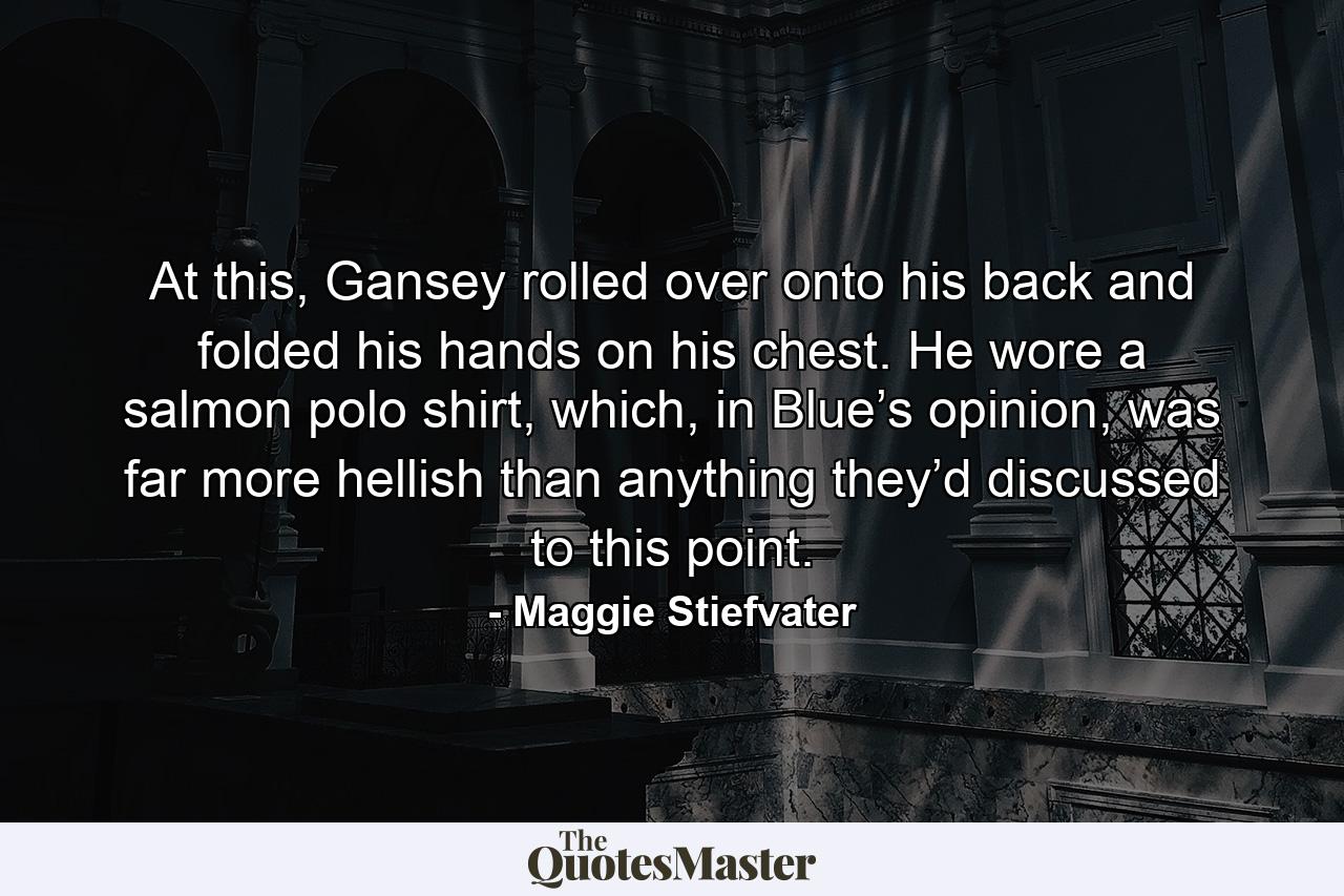 At this, Gansey rolled over onto his back and folded his hands on his chest. He wore a salmon polo shirt, which, in Blue’s opinion, was far more hellish than anything they’d discussed to this point. - Quote by Maggie Stiefvater