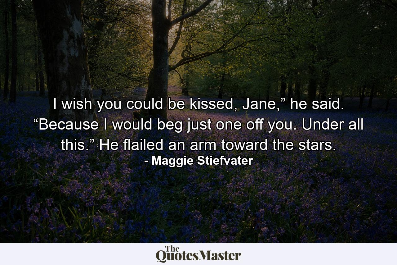 I wish you could be kissed, Jane,” he said. “Because I would beg just one off you. Under all this.” He flailed an arm toward the stars. - Quote by Maggie Stiefvater