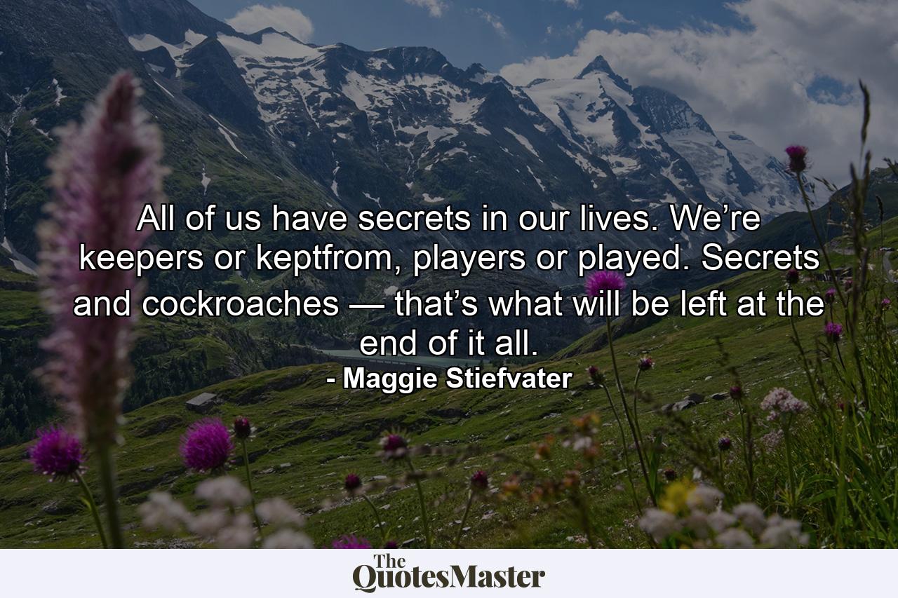 All of us have secrets in our lives. We’re keepers or keptfrom, players or played. Secrets and cockroaches — that’s what will be left at the end of it all. - Quote by Maggie Stiefvater