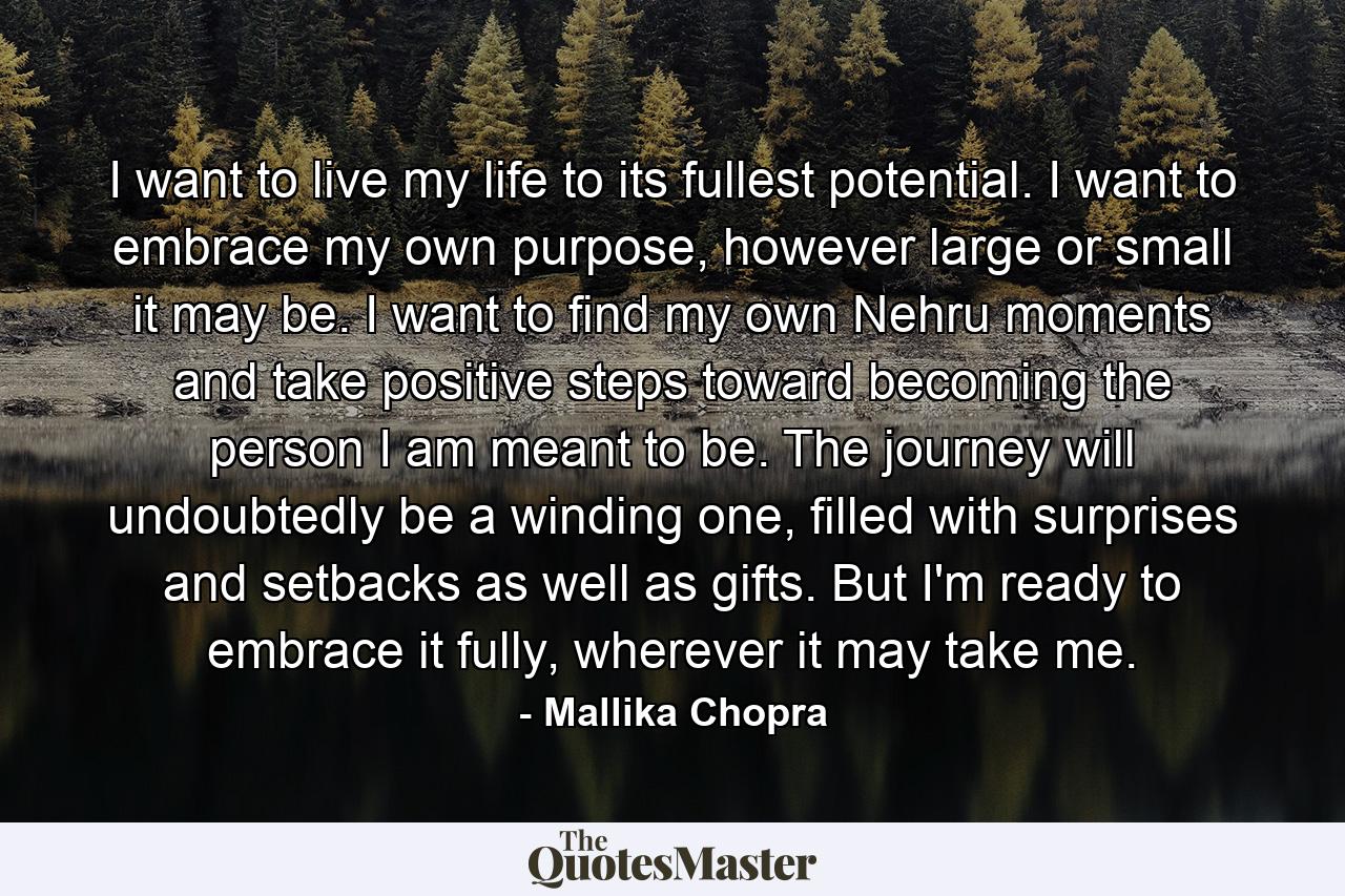 I want to live my life to its fullest potential. I want to embrace my own purpose, however large or small it may be. I want to find my own Nehru moments and take positive steps toward becoming the person I am meant to be. The journey will undoubtedly be a winding one, filled with surprises and setbacks as well as gifts. But I'm ready to embrace it fully, wherever it may take me. - Quote by Mallika Chopra