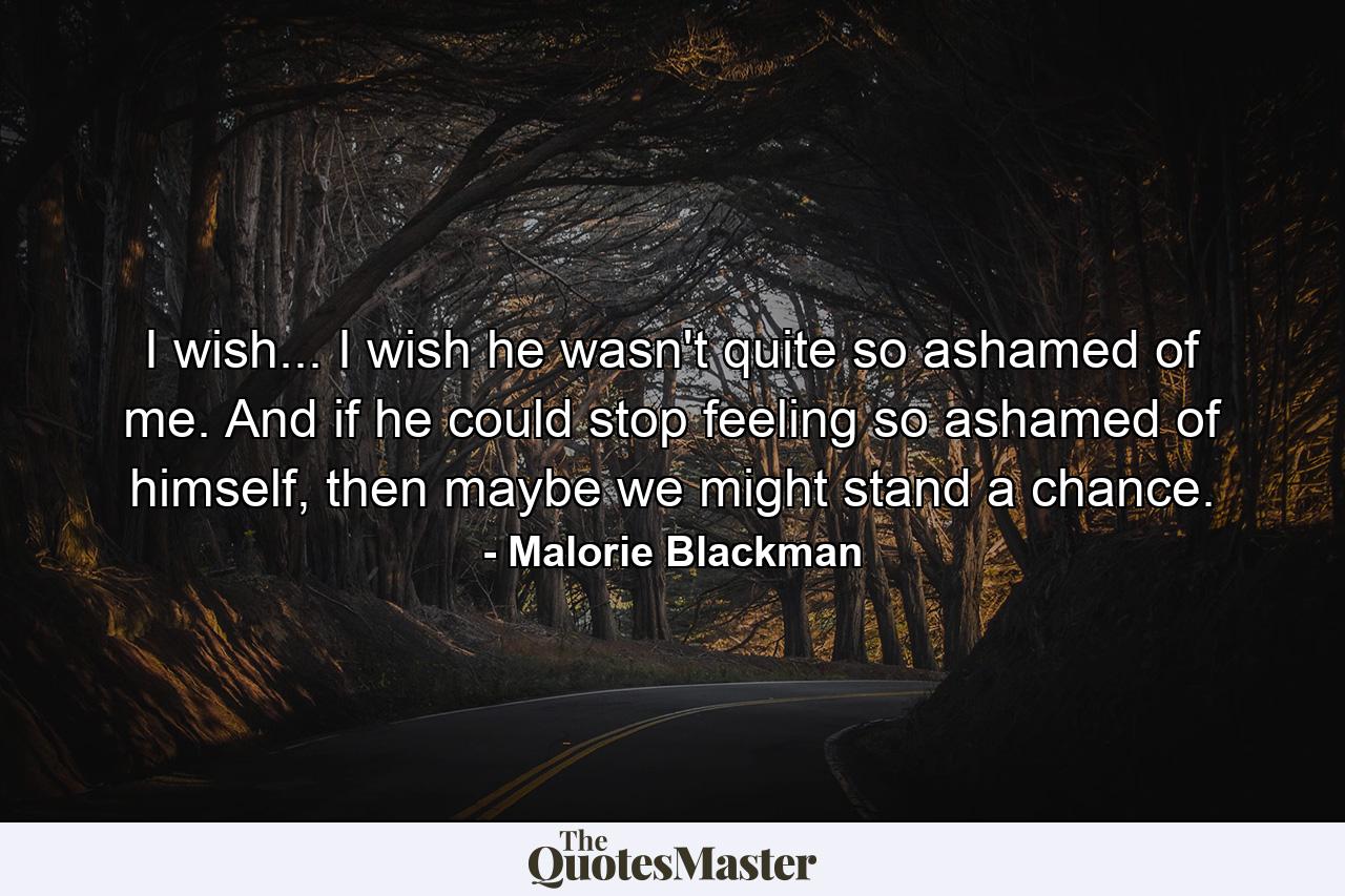 I wish... I wish he wasn't quite so ashamed of me. And if he could stop feeling so ashamed of himself, then maybe we might stand a chance. - Quote by Malorie Blackman