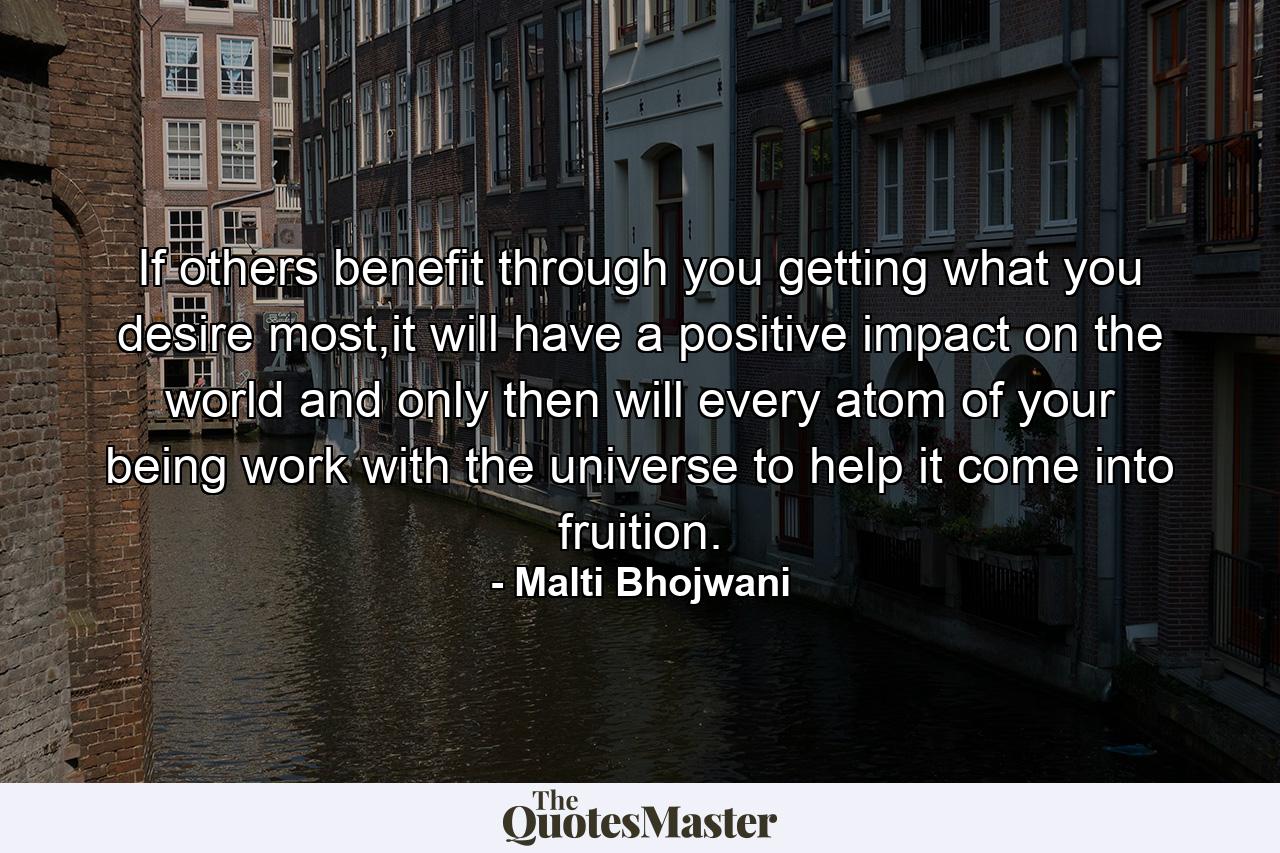 If others benefit through you getting what you desire most,it will have a positive impact on the world and only then will every atom of your being work with the universe to help it come into fruition. - Quote by Malti Bhojwani