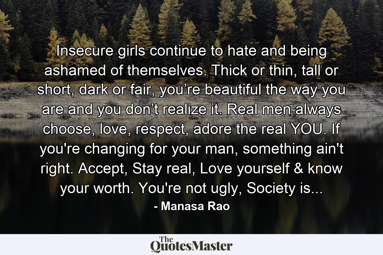 Insecure girls continue to hate and being ashamed of themselves. Thick or thin, tall or short, dark or fair, you’re beautiful the way you are and you don’t realize it. Real men always choose, love, respect, adore the real YOU. If you're changing for your man, something ain't right. Accept, Stay real, Love yourself & know your worth. You're not ugly, Society is... - Quote by Manasa Rao