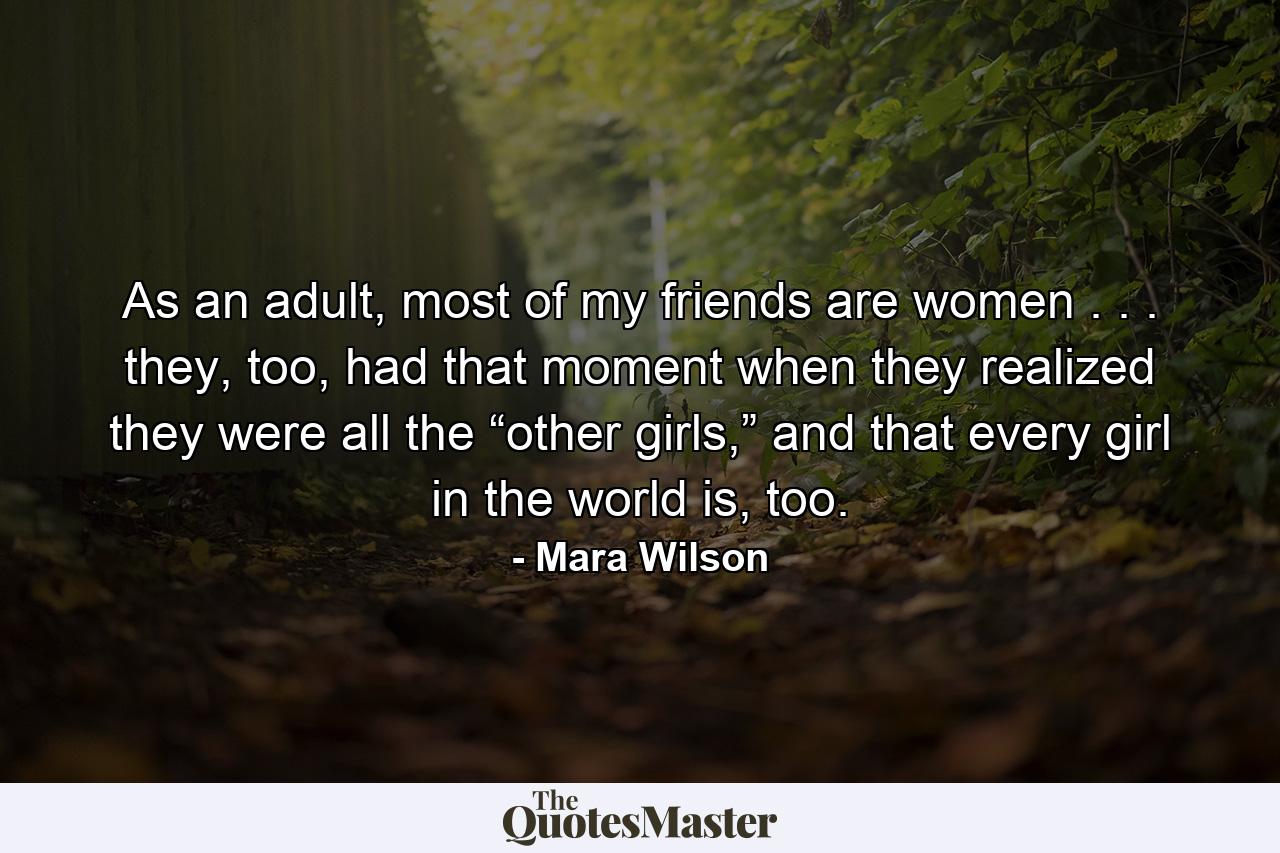 As an adult, most of my friends are women . . . they, too, had that moment when they realized they were all the “other girls,” and that every girl in the world is, too. - Quote by Mara Wilson