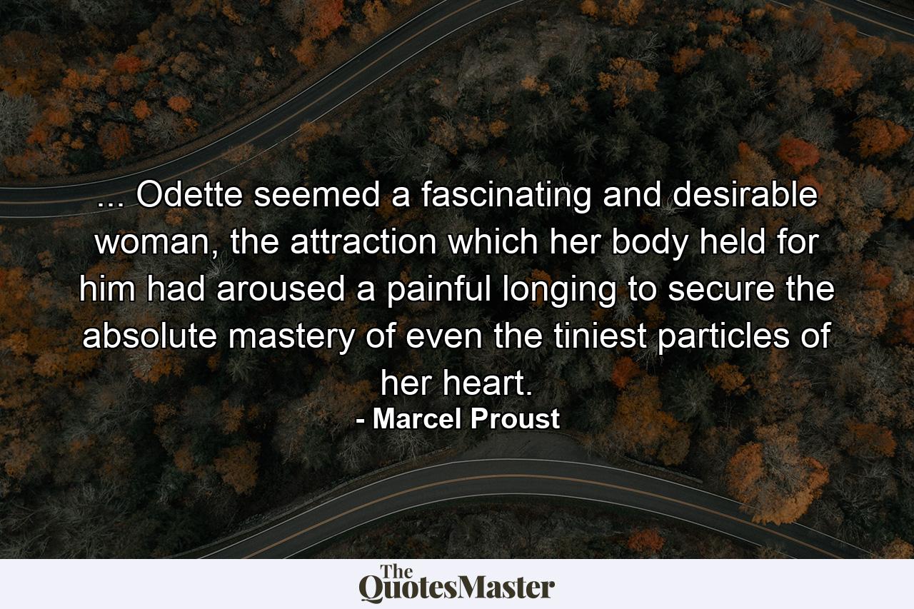 ... Odette seemed a fascinating and desirable woman, the attraction which her body held for him had aroused a painful longing to secure the absolute mastery of even the tiniest particles of her heart. - Quote by Marcel Proust