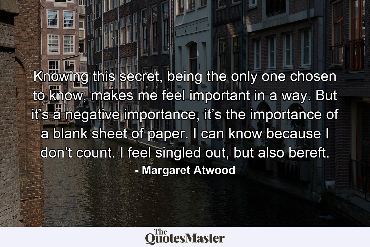 Knowing this secret, being the only one chosen to know, makes me feel important in a way. But it’s a negative importance, it’s the importance of a blank sheet of paper. I can know because I don’t count. I feel singled out, but also bereft. - Quote by Margaret Atwood