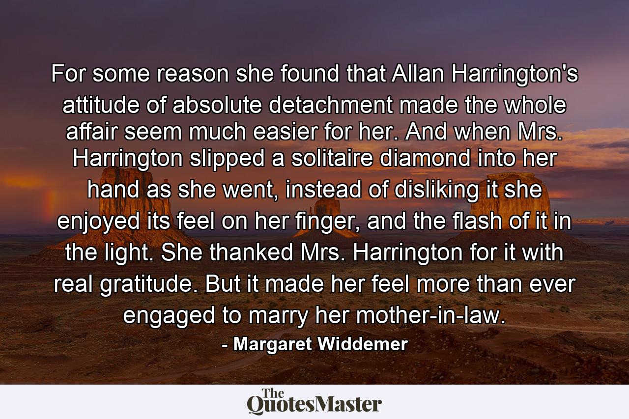 For some reason she found that Allan Harrington's attitude of absolute detachment made the whole affair seem much easier for her. And when Mrs. Harrington slipped a solitaire diamond into her hand as she went, instead of disliking it she enjoyed its feel on her finger, and the flash of it in the light. She thanked Mrs. Harrington for it with real gratitude. But it made her feel more than ever engaged to marry her mother-in-law. - Quote by Margaret Widdemer