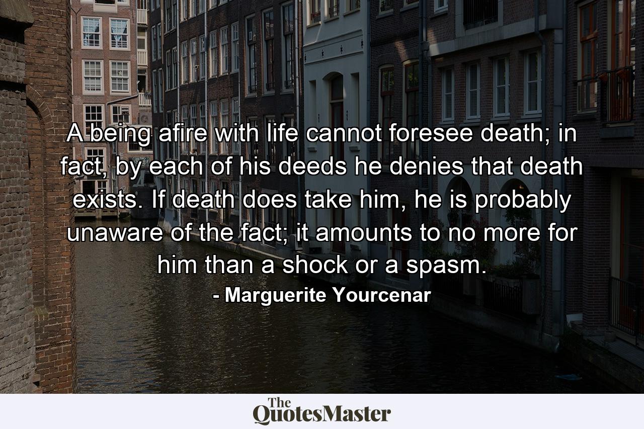 A being afire with life cannot foresee death; in fact, by each of his deeds he denies that death exists. If death does take him, he is probably unaware of the fact; it amounts to no more for him than a shock or a spasm. - Quote by Marguerite Yourcenar