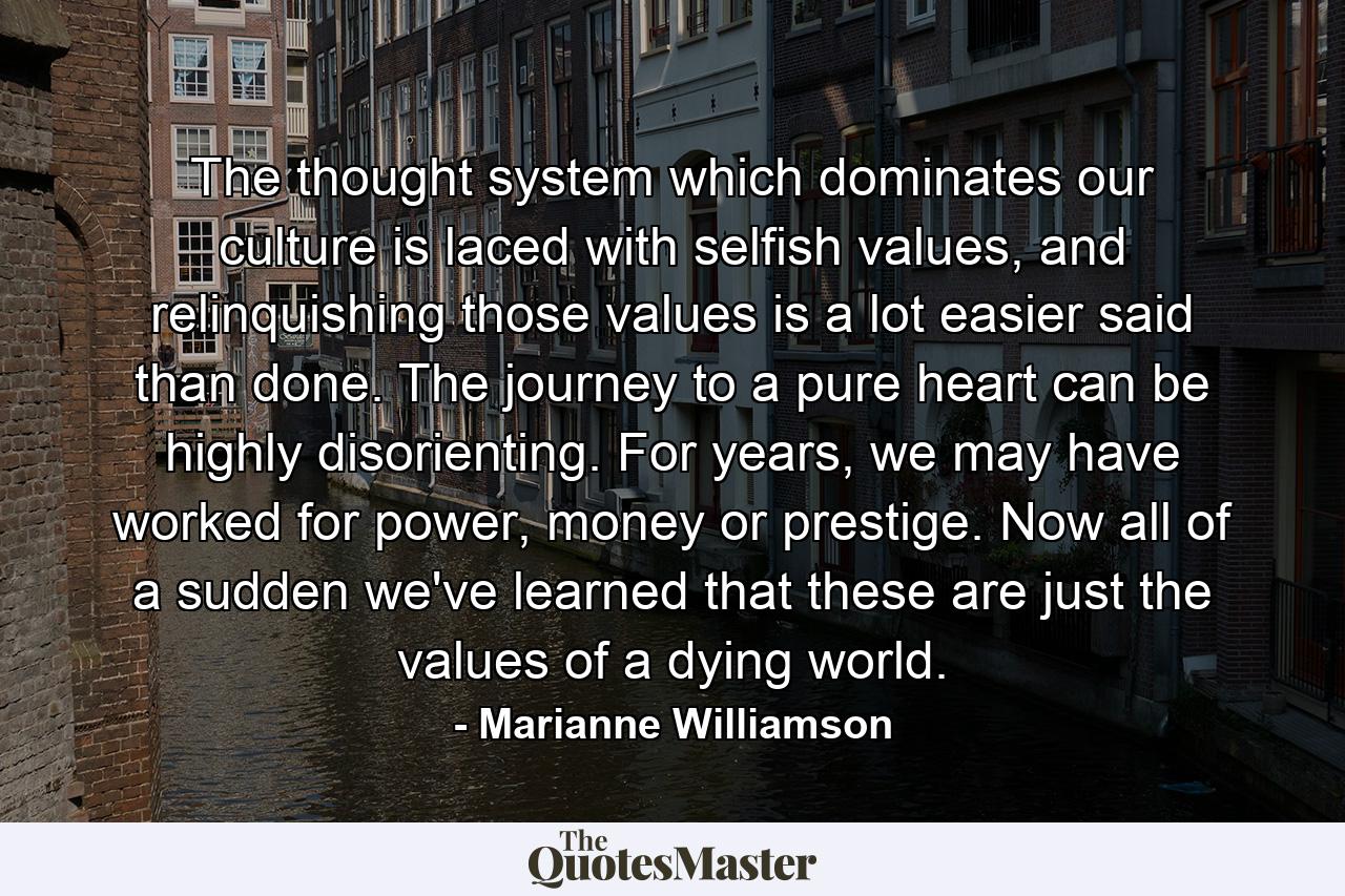 The  thought system which dominates our culture is laced with selfish values, and relinquishing those values is a lot easier said than done. The journey to a pure heart can be highly disorienting.  For years, we may have worked for power, money or prestige.  Now all of a sudden we've learned that these are just the values of a dying world. - Quote by Marianne Williamson