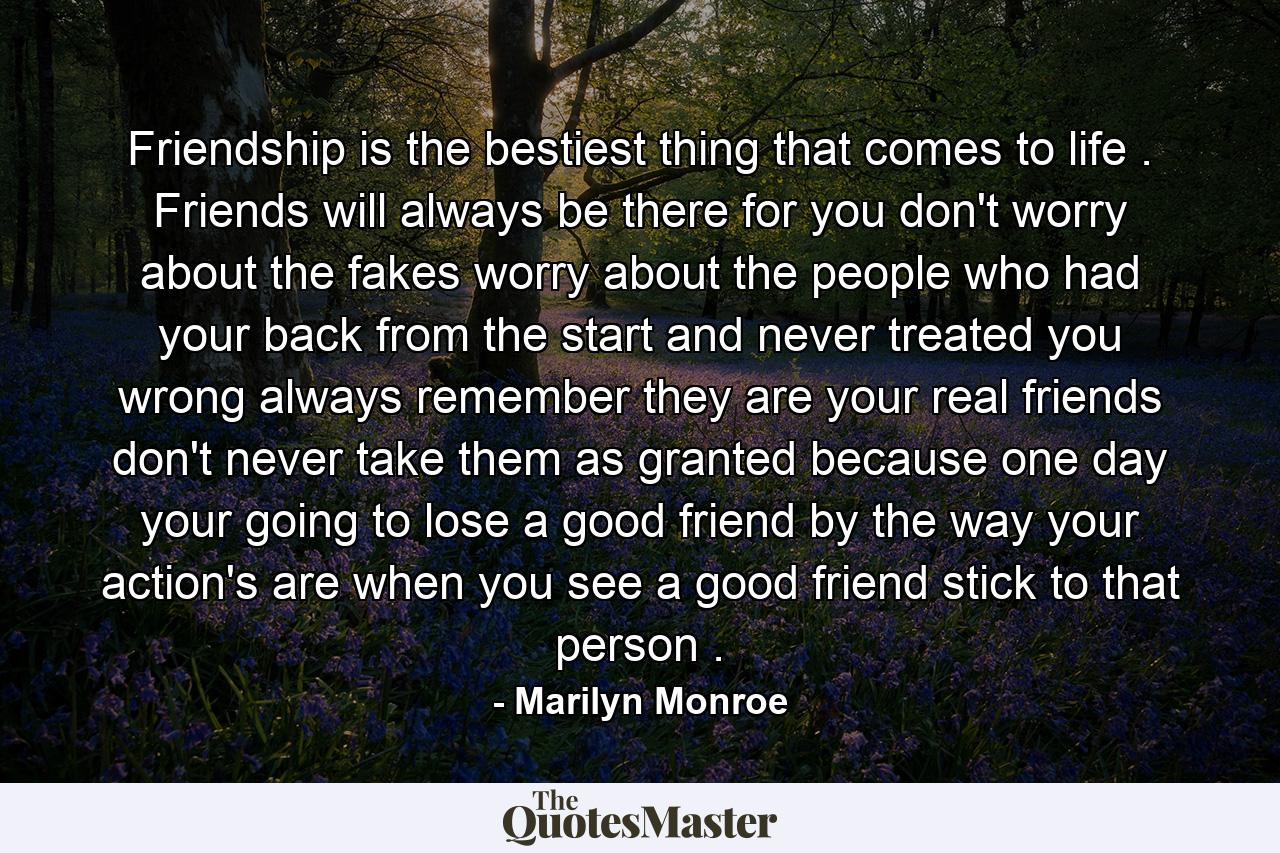 Friendship is the bestiest thing that comes to life . Friends will always be there for you don't worry about the fakes worry about the people who had your back from the start and never treated you wrong always remember they are your real friends don't never take them as granted because one day your going to lose a good friend by the way your action's are when you see a good friend stick to that person . - Quote by Marilyn Monroe