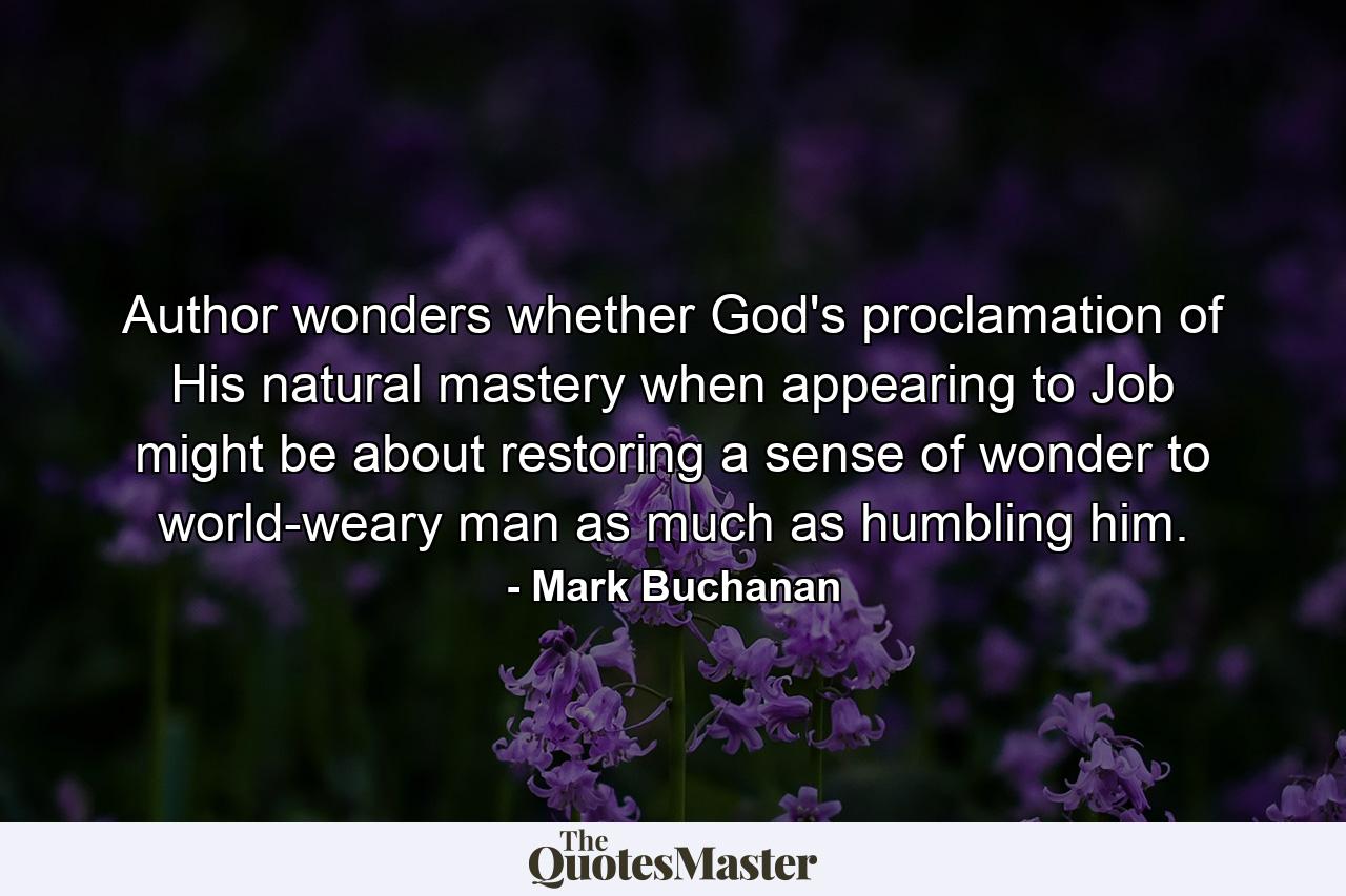 Author wonders whether God's proclamation of His natural mastery when appearing to Job might be about restoring a sense of wonder to world-weary man as much as humbling him. - Quote by Mark Buchanan