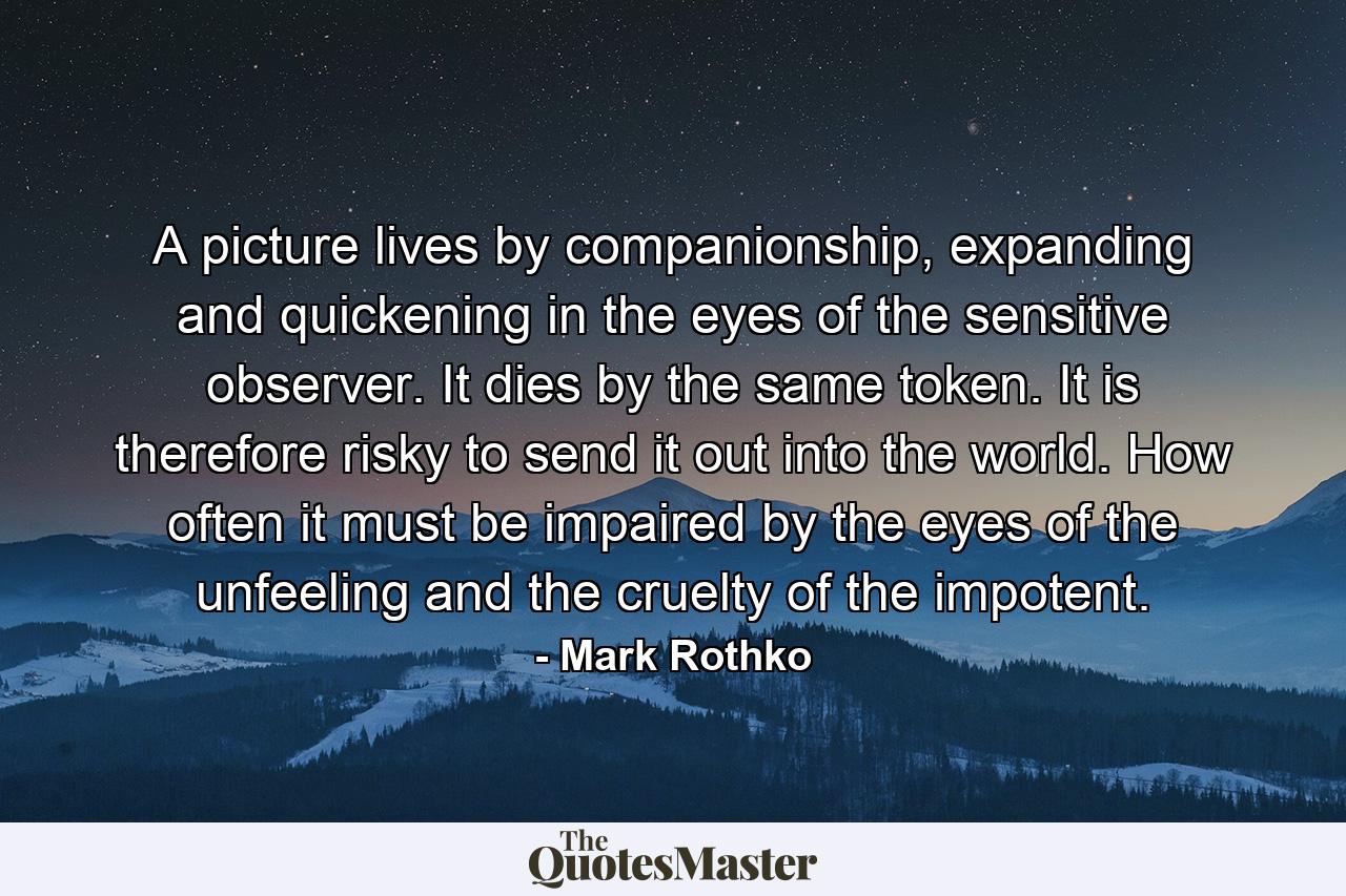 A picture lives by companionship, expanding and quickening in the eyes of the sensitive observer. It dies by the same token. It is therefore risky to send it out into the world. How often it must be impaired by the eyes of the unfeeling and the cruelty of the impotent. - Quote by Mark Rothko