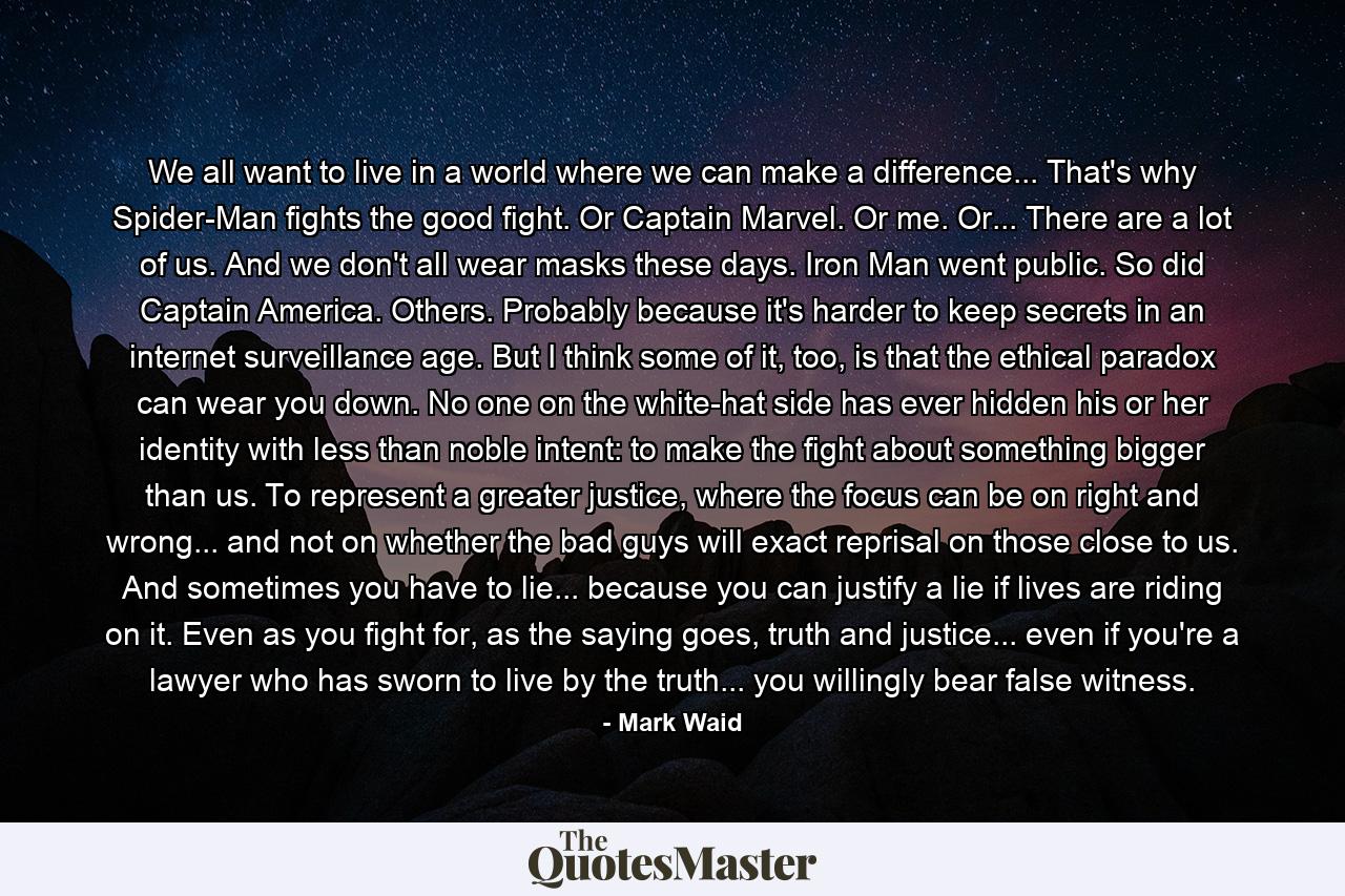 We all want to live in a world where we can make a difference... That's why Spider-Man fights the good fight. Or Captain Marvel. Or me. Or... There are a lot of us. And we don't all wear masks these days. Iron Man went public. So did Captain America. Others. Probably because it's harder to keep secrets in an internet surveillance age. But I think some of it, too, is that the ethical paradox can wear you down. No one on the white-hat side has ever hidden his or her identity with less than noble intent: to make the fight about something bigger than us. To represent a greater justice, where the focus can be on right and wrong... and not on whether the bad guys will exact reprisal on those close to us. And sometimes you have to lie... because you can justify a lie if lives are riding on it. Even as you fight for, as the saying goes, truth and justice... even if you're a lawyer who has sworn to live by the truth... you willingly bear false witness. - Quote by Mark Waid