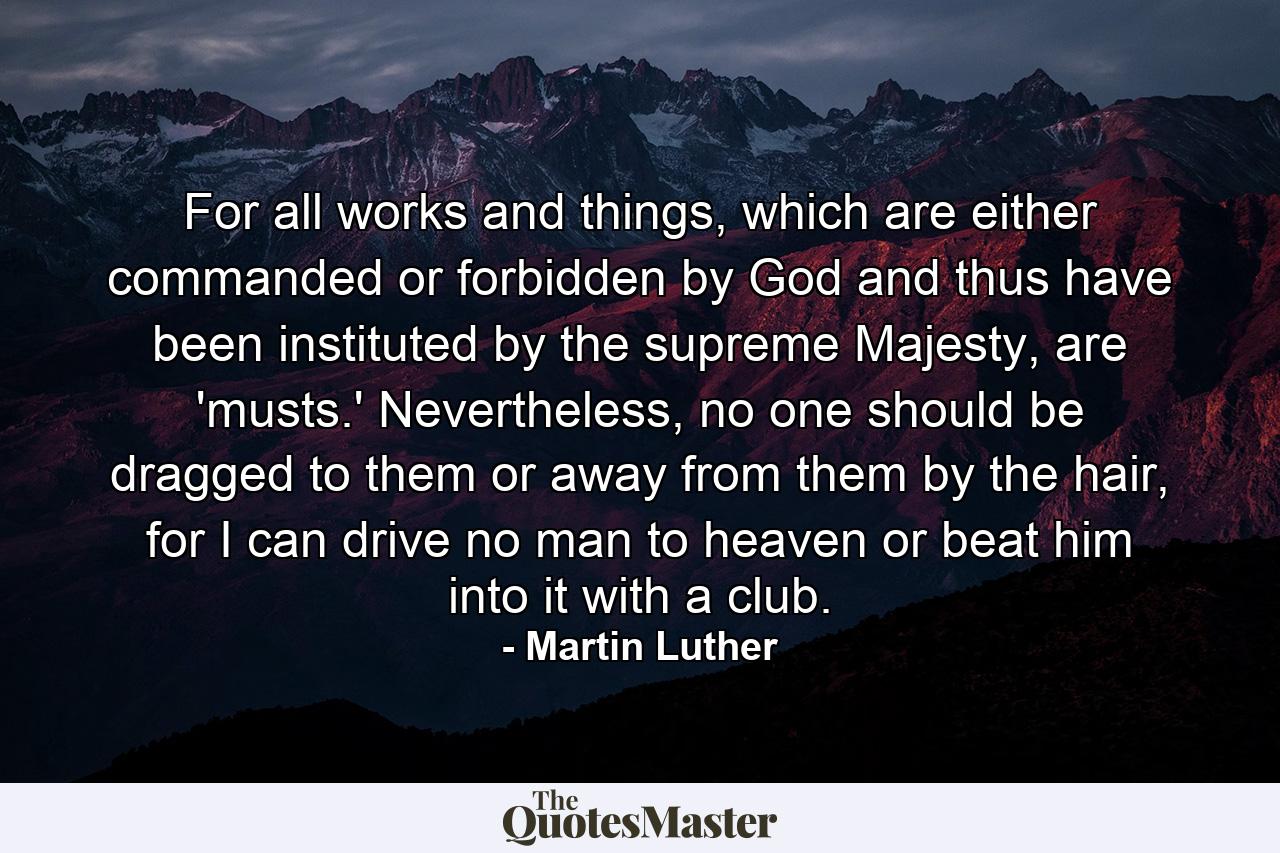 For all works and things, which are either commanded or forbidden by God and thus have been instituted by the supreme Majesty, are 'musts.' Nevertheless, no one should be dragged to them or away from them by the hair, for I can drive no man to heaven or beat him into it with a club. - Quote by Martin Luther