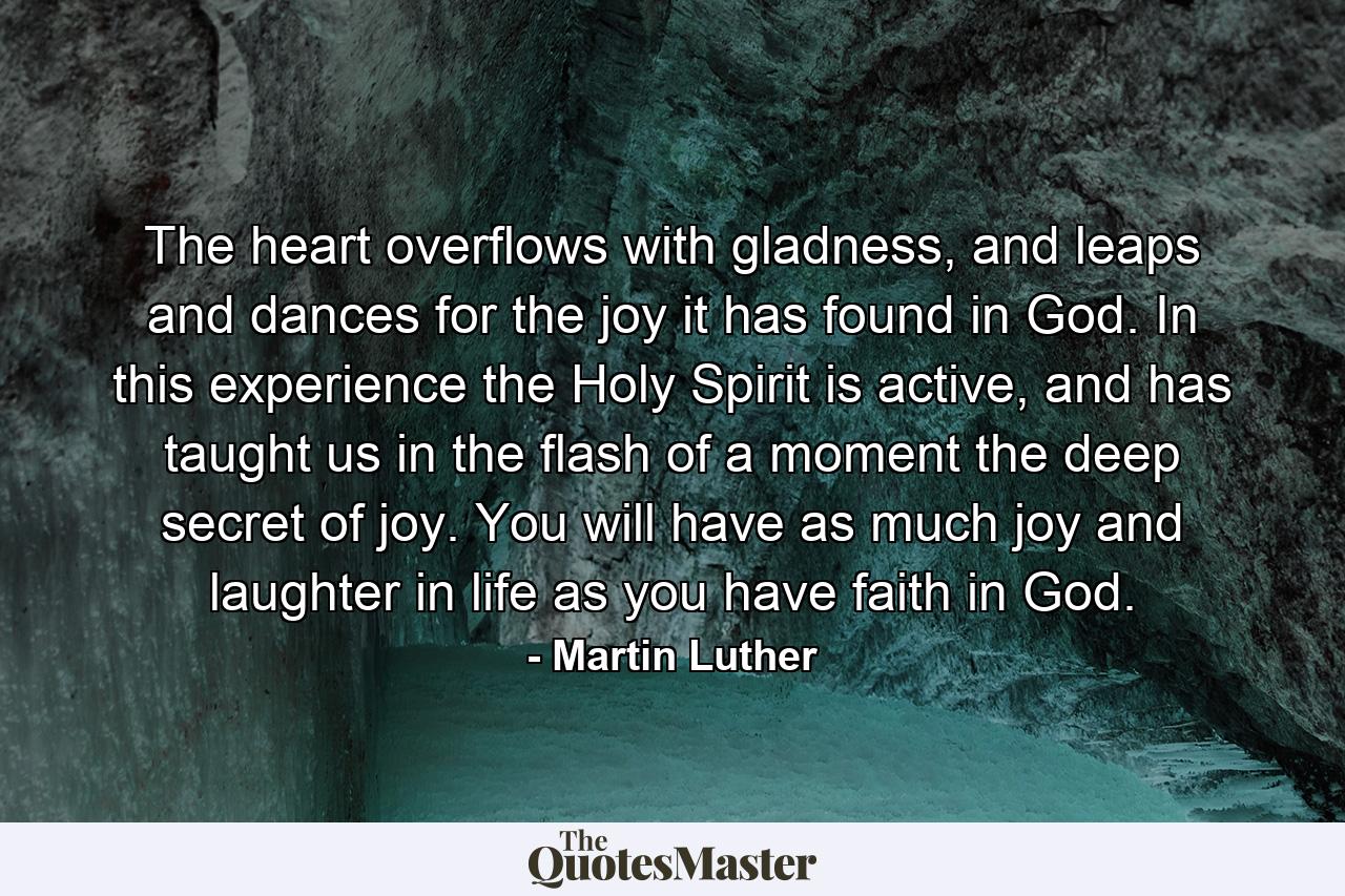 The heart overflows with gladness, and leaps and dances for the joy it has found in God. In this experience the Holy Spirit is active, and has taught us in the flash of a moment the deep secret of joy. You will have as much joy and laughter in life as you have faith in God. - Quote by Martin Luther