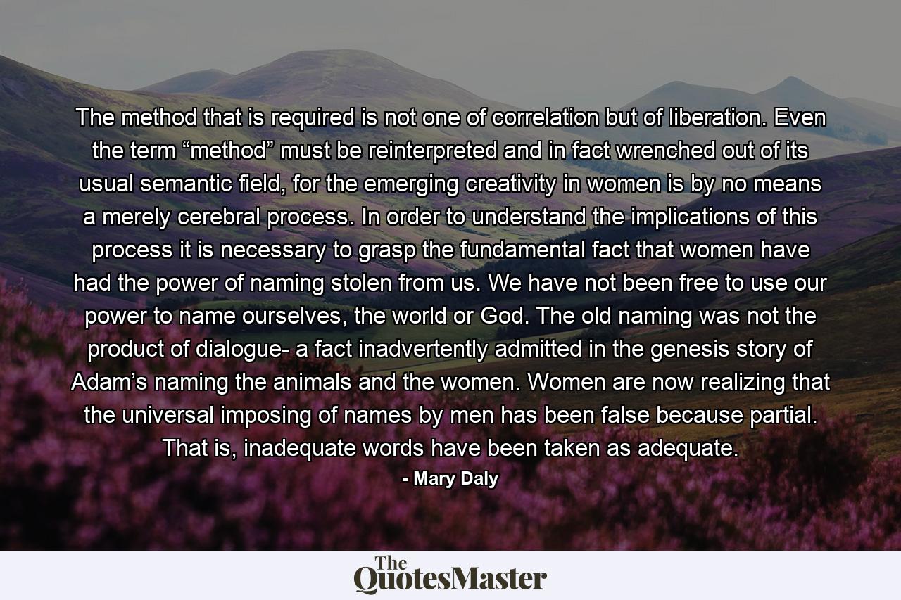 The method that is required is not one of correlation but of liberation. Even the term “method” must be reinterpreted and in fact wrenched out of its usual semantic field, for the emerging creativity in women is by no means a merely cerebral process. In order to understand the implications of this process it is necessary to grasp the fundamental fact that women have had the power of naming stolen from us. We have not been free to use our power to name ourselves, the world or God. The old naming was not the product of dialogue- a fact inadvertently admitted in the genesis story of Adam’s naming the animals and the women. Women are now realizing that the universal imposing of names by men has been false because partial. That is, inadequate words have been taken as adequate. - Quote by Mary Daly